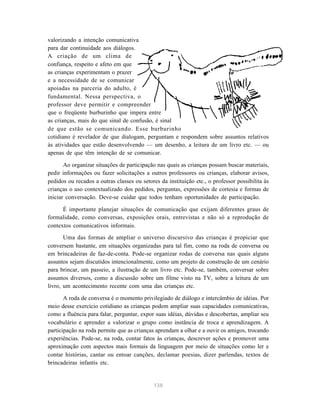 valorizando a intenção comunicativa 
para dar continuidade aos diálogos. 
A criação de um clima de 
confiança, respeito e afeto em que 
as crianças experimentam o prazer 
e a necessidade de se comunicar 
apoiadas na parceria do adulto, é 
fundamental. Nessa perspectiva, o 
professor deve permitir e compreender 
que o freqüente burburinho que impera entre 
as crianças, mais do que sinal de confusão, é sinal 
de que estão se comunicando. Esse burburinho 
cotidiano é revelador de que dialogam, perguntam e respondem sobre assuntos relativos 
às atividades que estão desenvolvendo — um desenho, a leitura de um livro etc. — ou 
apenas de que têm intenção de se comunicar. 
Ao organizar situações de participação nas quais as crianças possam buscar materiais, 
pedir informações ou fazer solicitações a outros professores ou crianças, elaborar avisos, 
pedidos ou recados a outras classes ou setores da instituição etc., o professor possibilita às 
crianças o uso contextualizado dos pedidos, perguntas, expressões de cortesia e formas de 
iniciar conversação. Deve-se cuidar que todos tenham oportunidades de participação. 
É importante planejar situações de comunicação que exijam diferentes graus de 
formalidade, como conversas, exposições orais, entrevistas e não só a reprodução de 
contextos comunicativos informais. 
Uma das formas de ampliar o universo discursivo das crianças é propiciar que 
conversem bastante, em situações organizadas para tal fim, como na roda de conversa ou 
em brincadeiras de faz-de-conta. Pode-se organizar rodas de conversa nas quais alguns 
assuntos sejam discutidos intencionalmente, como um projeto de construção de um cenário 
para brincar, um passeio, a ilustração de um livro etc. Pode-se, também, conversar sobre 
assuntos diversos, como a discussão sobre um filme visto na TV, sobre a leitura de um 
livro, um acontecimento recente com uma das crianças etc. 
A roda de conversa é o momento privilegiado de diálogo e intercâmbio de idéias. Por 
meio desse exercício cotidiano as crianças podem ampliar suas capacidades comunicativas, 
como a fluência para falar, perguntar, expor suas idéias, dúvidas e descobertas, ampliar seu 
vocabulário e aprender a valorizar o grupo como instância de troca e aprendizagem. A 
participação na roda permite que as crianças aprendam a olhar e a ouvir os amigos, trocando 
experiências. Pode-se, na roda, contar fatos às crianças, descrever ações e promover uma 
aproximação com aspectos mais formais da linguagem por meio de situações como ler e 
contar histórias, cantar ou entoar canções, declamar poesias, dizer parlendas, textos de 
brincadeiras infantis etc. 
138 
 