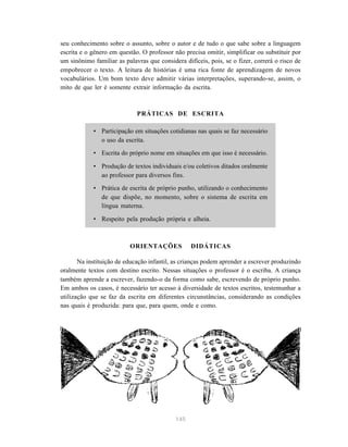 seu conhecimento sobre o assunto, sobre o autor e de tudo o que sabe sobre a linguagem 
escrita e o gênero em questão. O professor não precisa omitir, simplificar ou substituir por 
um sinônimo familiar as palavras que considera difíceis, pois, se o fizer, correrá o risco de 
empobrecer o texto. A leitura de histórias é uma rica fonte de aprendizagem de novos 
vocabulários. Um bom texto deve admitir várias interpretações, superando-se, assim, o 
mito de que ler é somente extrair informação da escrita. 
PRÁTICAS DE ESCRITA 
• Participação em situações cotidianas nas quais se faz necessário 
145 
o uso da escrita. 
• Escrita do próprio nome em situações em que isso é necessário. 
• Produção de textos individuais e/ou coletivos ditados oralmente 
ao professor para diversos fins. 
• Prática de escrita de próprio punho, utilizando o conhecimento 
de que dispõe, no momento, sobre o sistema de escrita em 
língua materna. 
• Respeito pela produção própria e alheia. 
ORIENTAÇÕES DIDÁTICAS 
Na instituição de educação infantil, as crianças podem aprender a escrever produzindo 
oralmente textos com destino escrito. Nessas situações o professor é o escriba. A criança 
também aprende a escrever, fazendo-o da forma como sabe, escrevendo de próprio punho. 
Em ambos os casos, é necessário ter acesso à diversidade de textos escritos, testemunhar a 
utilização que se faz da escrita em diferentes circunstâncias, considerando as condições 
nas quais é produzida: para que, para quem, onde e como. 
 