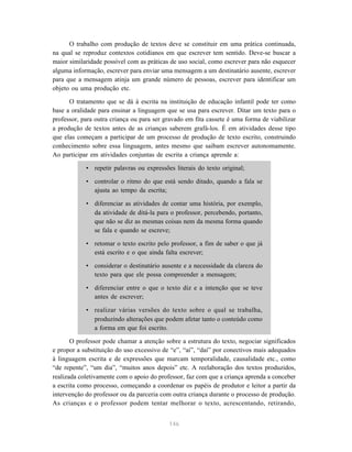 O trabalho com produção de textos deve se constituir em uma prática continuada, 
na qual se reproduz contextos cotidianos em que escrever tem sentido. Deve-se buscar a 
maior similaridade possível com as práticas de uso social, como escrever para não esquecer 
alguma informação, escrever para enviar uma mensagem a um destinatário ausente, escrever 
para que a mensagem atinja um grande número de pessoas, escrever para identificar um 
objeto ou uma produção etc. 
O tratamento que se dá à escrita na instituição de educação infantil pode ter como 
base a oralidade para ensinar a linguagem que se usa para escrever. Ditar um texto para o 
professor, para outra criança ou para ser gravado em fita cassete é uma forma de viabilizar 
a produção de textos antes de as crianças saberem grafá-los. É em atividades desse tipo 
que elas começam a participar de um processo de produção de texto escrito, construindo 
conhecimento sobre essa linguagem, antes mesmo que saibam escrever autonomamente. 
Ao participar em atividades conjuntas de escrita a criança aprende a: 
• repetir palavras ou expressões literais do texto original; 
• controlar o ritmo do que está sendo ditado, quando a fala se 
146 
ajusta ao tempo da escrita; 
• diferenciar as atividades de contar uma história, por exemplo, 
da atividade de ditá-la para o professor, percebendo, portanto, 
que não se diz as mesmas coisas nem da mesma forma quando 
se fala e quando se escreve; 
• retomar o texto escrito pelo professor, a fim de saber o que já 
está escrito e o que ainda falta escrever; 
• considerar o destinatário ausente e a necessidade da clareza do 
texto para que ele possa compreender a mensagem; 
• diferenciar entre o que o texto diz e a intenção que se teve 
antes de escrever; 
• realizar várias versões do texto sobre o qual se trabalha, 
produzindo alterações que podem afetar tanto o conteúdo como 
a forma em que foi escrito. 
O professor pode chamar a atenção sobre a estrutura do texto, negociar significados 
e propor a substituição do uso excessivo de “e”, “aí”, “daí” por conectivos mais adequados 
à linguagem escrita e de expressões que marcam temporalidade, causalidade etc., como 
“de repente”, “um dia”, “muitos anos depois” etc. A reelaboração dos textos produzidos, 
realizada coletivamente com o apoio do professor, faz com que a criança aprenda a conceber 
a escrita como processo, começando a coordenar os papéis de produtor e leitor a partir da 
intervenção do professor ou da parceria com outra criança durante o processo de produção. 
As crianças e o professor podem tentar melhorar o texto, acrescentando, retirando, 
 