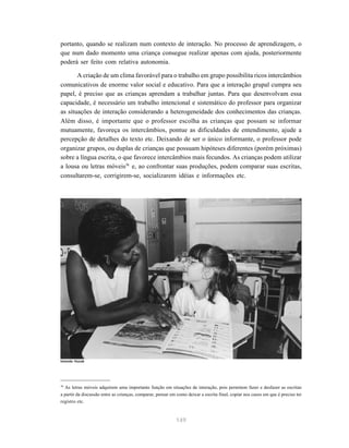 portanto, quando se realizam num contexto de interação. No processo de aprendizagem, o 
que num dado momento uma criança consegue realizar apenas com ajuda, posteriormente 
poderá ser feito com relativa autonomia. 
A criação de um clima favorável para o trabalho em grupo possibilita ricos intercâmbios 
comunicativos de enorme valor social e educativo. Para que a interação grupal cumpra seu 
papel, é preciso que as crianças aprendam a trabalhar juntas. Para que desenvolvam essa 
capacidade, é necessário um trabalho intencional e sistemático do professor para organizar 
as situações de interação considerando a heterogeneidade dos conhecimentos das crianças. 
Além disso, é importante que o professor escolha as crianças que possam se informar 
mutuamente, favoreça os intercâmbios, pontue as dificuldades de entendimento, ajude a 
percepção de detalhes do texto etc. Deixando de ser o único informante, o professor pode 
organizar grupos, ou duplas de crianças que possuam hipóteses diferentes (porém próximas) 
sobre a língua escrita, o que favorece intercâmbios mais fecundos. As crianças podem utilizar 
a lousa ou letras móveis38 e, ao confrontar suas produções, podem comparar suas escritas, 
consultarem-se, corrigirem-se, socializarem idéias e informações etc. 
38 As letras móveis adquirem uma importante função em situações de interação, pois permitem fazer e desfazer as escritas 
a partir da discussão entre as crianças, comparar, pensar em como deixar a escrita final, copiar nos casos em que é preciso ter 
registro etc. 
149 
Iolanda Huzak 
 