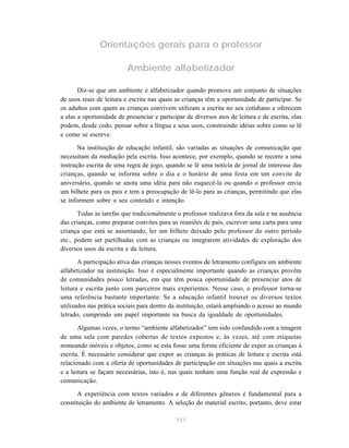 Orientações gerais para o professor 
Ambiente alfabetizador 
Diz-se que um ambiente é alfabetizador quando promove um conjunto de situações 
de usos reais de leitura e escrita nas quais as crianças têm a oportunidade de participar. Se 
os adultos com quem as crianças convivem utilizam a escrita no seu cotidiano e oferecem 
a elas a oportunidade de presenciar e participar de diversos atos de leitura e de escrita, elas 
podem, desde cedo, pensar sobre a língua e seus usos, construindo idéias sobre como se lê 
e como se escreve. 
Na instituição de educação infantil, são variadas as situações de comunicação que 
necessitam da mediação pela escrita. Isso acontece, por exemplo, quando se recorre a uma 
instrução escrita de uma regra de jogo, quando se lê uma notícia de jornal de interesse das 
crianças, quando se informa sobre o dia e o horário de uma festa em um convite de 
aniversário, quando se anota uma idéia para não esquecê-la ou quando o professor envia 
um bilhete para os pais e tem a preocupação de lê-lo para as crianças, permitindo que elas 
se informem sobre o seu conteúdo e intenção. 
Todas as tarefas que tradicionalmente o professor realizava fora da sala e na ausência 
das crianças, como preparar convites para as reuniões de pais, escrever uma carta para uma 
criança que está se ausentando, ler um bilhete deixado pelo professor do outro período 
etc., podem ser partilhadas com as crianças ou integrarem atividades de exploração dos 
diversos usos da escrita e da leitura. 
A participação ativa das crianças nesses eventos de letramento configura um ambiente 
alfabetizador na instituição. Isso é especialmente importante quando as crianças provêm 
de comunidades pouco letradas, em que têm pouca oportunidade de presenciar atos de 
leitura e escrita junto com parceiros mais experientes. Nesse caso, o professor torna-se 
uma referência bastante importante. Se a educação infantil trouxer os diversos textos 
utilizados nas prática sociais para dentro da instituição, estará ampliando o acesso ao mundo 
letrado, cumprindo um papel importante na busca da igualdade de oportunidades. 
Algumas vezes, o termo “ambiente alfabetizador” tem sido confundido com a imagem 
de uma sala com paredes cobertas de textos expostos e, às vezes, até com etiquetas 
nomeando móveis e objetos, como se esta fosse uma forma eficiente de expor as crianças à 
escrita. É necessário considerar que expor as crianças às práticas de leitura e escrita está 
relacionado com a oferta de oportunidades de participação em situações nas quais a escrita 
e a leitura se façam necessárias, isto é, nas quais tenham uma função real de expressão e 
comunicação. 
A experiência com textos variados e de diferentes gêneros é fundamental para a 
constituição do ambiente de letramento. A seleção do material escrito, portanto, deve estar 
151 
 