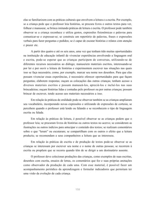 elas se familiarizem com as práticas culturais que envolvem a leitura e a escrita. Por exemplo, 
se a criança pede que o professor leia histórias, se procura livros e outros textos para ver, 
folhear e manusear, se brinca imitando práticas de leitura e escrita. O professor pode também 
observar se a criança reconhece e utiliza gestos, expressões fisionômicas e palavras para 
comunicar-se e expressar-se; se construiu um repertório de palavras, frases e expressões 
verbais para fazer perguntas e pedidos; se é capaz de escutar histórias e relatos com atenção 
e prazer etc. 
A partir dos quatro e até os seis anos, uma vez que tenham tido muitas oportunidades 
na instituição de educação infantil de vivenciar experiências envolvendo a linguagem oral 
e escrita, pode-se esperar que as crianças participem de conversas, utilizando-se de 
diferentes recursos necessários ao diálogo; manuseiem materiais escritos, interessando-se 
por ler e por ouvir a leitura de histórias e experimentem escrever nas situações nas quais 
isso se faça necessário, como, por exemplo, marcar seu nome nos desenhos. Para que elas 
possam vivenciar essas experiências, é necessário oferecer oportunidades para que façam 
perguntas; elaborem respostas; ouçam as colocações das outras crianças; tenham acesso a 
diversos materiais escritos e possam manuseá-los, apreciá-los e incluí-los nas suas 
brincadeiras; ouçam histórias lidas e contadas pelo professor ou por outras crianças; possam 
brincar de escrever, tendo acesso aos materiais necessários a isso. 
Em relação às práticas de oralidade pode-se observar também se as crianças ampliaram 
seu vocabulário, incorporando novas expressões e utilizando de expressões de cortesia; se 
percebem quando o professor está lendo ou falando e se reconhecem o tipo de linguagem 
escrita ou falada. 
Em relação às práticas de leitura, é possível observar se as crianças pedem que o 
professor leia; se procuram livros de histórias ou outros textos no acervo; se consideram as 
ilustrações ou outros indícios para antecipar o conteúdo dos textos; se realizam comentários 
sobre o que “leram” ou escutaram; se compartilham com os outros o efeito que a leitura 
produziu; se recomendam a seus companheiros a leitura que as interessou. 
Em relação às práticas de escrita e de produção de textos pode-se observar se as 
crianças se interessam por escrever seu nome e o nome de outras pessoas; se recorrem à 
escrita ou propõem que se recorra quando têm de se dirigir a um destinatário ausente. 
O professor deve colecionar produções das crianças, como exemplos de suas escritas, 
desenhos com escrita, ensaios de letras, os comentários que fez e suas próprias anotações 
como observador da produção de cada uma. Com esse material, é possível fazer um 
acompanhamento periódico da aprendizagem e formular indicadores que permitam ter 
uma visão da evolução de cada criança. 
158 
 