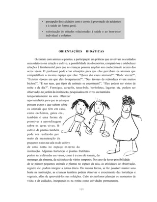 • percepção dos cuidados com o corpo, à prevenção de acidentes 
189 
e à saúde de forma geral; 
• valorização de atitudes relacionadas à saúde e ao bem-estar 
individual e coletivo. 
ORIENTAÇÕES DIDÁTICAS 
O contato com animais e plantas, a participação em práticas que envolvam os cuidados 
necessários à sua criação e cultivo, a possibilidade de observá-los, compará-los e estabelecer 
relações é fundamental para que as crianças possam ampliar seu conhecimento acerca dos 
seres vivos. O professor pode criar situações para que elas percebam os animais que 
compartilham o mesmo espaço que elas: “Quais são esses animais?”, “Onde vivem?”, 
“Existem épocas em que eles desaparecem?”, “Nas árvores da redondeza vivem muitos 
bichos?”, “E nas ruas, que tipos de animais se encontram?”, “Eles podem ser vistos de 
noite e de dia?”. Formigas, caracóis, tatus-bola, borboletas, lagartas etc. podem ser 
observados no jardim da instituição, pesquisados em livros ou mantidos 
temporariamente na sala. Oferecer 
oportunidades para que as crianças 
possam expor o que sabem sobre 
os animais que têm em casa, 
como cachorros, gatos etc., 
também é uma forma de 
promover a aprendizagem 
sobre os seres vivos. O 
cultivo de plantas também 
pode ser realizado por 
meio da manutenção de 
pequenos vasos na sala ou do cultivo 
de uma horta no espaço externo da 
instituição. Algumas hortaliças e plantas frutíferas 
podem ser cultivadas em vasos, como é o caso do tomate, do 
morango, da pimenta, da salsinha e de vários temperos. No caso de haver possibilidade 
de se manter pequenos animais e plantas no espaço da sala, as atividades de observação, 
registro etc. podem integrar a rotina diária. Da mesma forma, se for possível manter uma 
horta na instituição, as crianças também podem observar o crescimento das hortaliças e 
vegetais, além de aproveitá-los nas refeições. Cabe ao professor planejar os momentos de 
visita e de cuidados, integrando-os na rotina como atividades permanentes. 
 