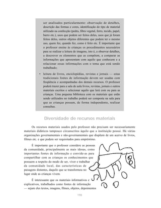 ser analisados particularmente: observação de detalhes, 
descrição das formas e cores, identificação do tipo de material 
utilizado na confecção (pedra, fibra vegetal, ferro, tecido, papel, 
barro etc.), usos que podem ser feitos deles, usos que já foram 
feitos deles, outros objetos diferentes que podem ter o mesmo 
uso, quem fez, quando fez, como é feito etc. É importante que 
o professor ensine às crianças os procedimentos necessários 
para se realizar a leitura de imagens, isto é, a observar detalhes, 
a descrever os elementos que as compõem, a comparar as 
informações que apresentam com aquilo que conhecem e a 
relacionar essas informações com o tema que está sendo 
trabalhado; 
• leitura de livros, enciclopédias, revistas e jornais — estas 
tradicionais fontes de informação devem ser usadas com 
freqüência e acompanhadas dos demais recursos. O professor 
poderá trazer para a sala de aula livros, revistas, jornais e outros 
materiais escritos e selecionar aquilo que lerá com ou para as 
crianças. Uma pequena biblioteca com os materiais que estão 
sendo utilizados no trabalho poderá ser composta na sala para 
que as crianças possam, de forma independente, realizar 
consultas. 
Diversidade de recursos materiais 
Os recursos materiais usados pelo professor não precisam ser necessariamente 
materiais didáticos tampouco circunscritos àquilo que a instituição possui. Há várias 
organizações governamentais e não-governamentais que dispõem de um acervo de livros, 
filmes etc. e que podem ser requisitados para empréstimo. 
É importante que o professor considere as pessoas 
da comunidade, principalmente as mais idosas, como 
importantes fontes de informação e convide-as para 
compartilhar com as crianças os conhecimentos que 
possuem a respeito do modo de ser, viver e trabalhar 
da comunidade local, das características de 
paisagens distantes, daquilo que se transformou no 
lugar onde as crianças vivem. 
É interessante que os materiais informativos e 
explicativos, trabalhados como fontes de informação 
— sejam eles textos, imagens, filmes, objetos, depoimentos 
198 
 