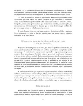 de pessoas etc. —, apresentem informações divergentes ou complementares na maneira 
como explicam o assunto abordado. Isso será especialmente importante para as crianças, 
que a partir de informações diversas poderão ter mais elementos sobre os quais refletir. 
As fontes de informação devem ser apresentadas, debatidas ou pesquisadas quanto 
ao lugar em que foram obtidas, sua autoria e a época em que foram feitas. É importante 
que as crianças tenham a oportunidade de saber que existem estudiosos, jornalistas, artistas, 
fotógrafos, entre outros profissionais, que produzem as versões, as explicações, as 
representações e diferentes registros. Ou seja, que as fontes de informação também são 
produtos da pesquisa e do trabalho de muitas pessoas. 
É possível montar junto com as crianças um acervo dos materiais obtidos — cartazes, 
livros, objetos etc. — sobre os diversos assuntos, para que possam recorrer a eles se 
precisarem ou se interessarem. 
Diferentes formas de sistematização dos 
conhecimentos 
O processo de investigação de um tema, por meio dos problemas identificados, da 
coleta de dados e da busca de informações para confirmá-las, refutá-las ou ampliá-las, resulta 
na construção de conhecimentos que devem ser organizados e registrados como produtos 
concretos dessa aprendizagem. O registro pode ser apresentado em diferentes linguagens 
e formas: textos coletivos ou individuais, murais ilustrados, desenhos, maquetes, entre 
outros. A sistematização acontece não só ao final do processo, mas principalmente no 
decorrer dele. É possível planejar situações em que os resultados de uma pesquisa de um 
grupo de crianças possam ser socializados também para outros grupos da instituição. Nesse 
momento, as crianças recuperam todas as etapas do processo vivido para poderem construir 
seu relato sobre ele, selecionam materiais a serem expostos e decidem sobre a configuração 
da mostra. 
É interessante também que o professor organize registros coletivos do trabalho 
realizado, confeccionando, com as crianças, álbuns, diários ou cadernos de anotações de 
campo nos quais elas possam escrever ou desenhar aquilo que aprenderam durante o 
trabalho. O registro escrito poderá ser feito em diferentes momentos da pesquisa, com o 
objetivo de relembrar as informações obtidas e as conclusões a que as crianças chegaram. 
Cooperação 
Considerando que o desenvolvimento de atitudes cooperativas e solidárias, entre 
outras, é um dos objetivos da educação infantil, e considerando as especificidades da faixa 
etária abrangida, torna-se imprescindível que a instituição trabalhe para propor à criança a 
199 
 
