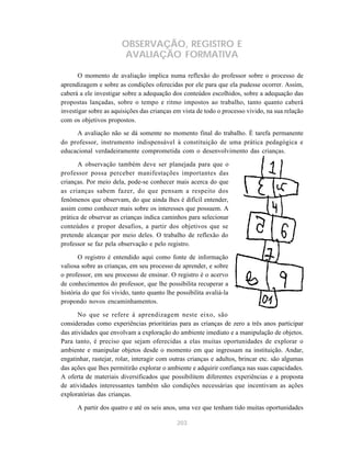 OBSERVAÇÃO, REGISTRO E 
AVALIAÇÃO FORMATIVA 
O momento de avaliação implica numa reflexão do professor sobre o processo de 
aprendizagem e sobre as condições oferecidas por ele para que ela pudesse ocorrer. Assim, 
caberá a ele investigar sobre a adequação dos conteúdos escolhidos, sobre a adequação das 
propostas lançadas, sobre o tempo e ritmo impostos ao trabalho, tanto quanto caberá 
investigar sobre as aquisições das crianças em vista de todo o processo vivido, na sua relação 
com os objetivos propostos. 
A avaliação não se dá somente no momento final do trabalho. É tarefa permanente 
do professor, instrumento indispensável à constituição de uma prática pedagógica e 
educacional verdadeiramente comprometida com o desenvolvimento das crianças. 
A observação também deve ser planejada para que o 
professor possa perceber manifestações importantes das 
crianças. Por meio dela, pode-se conhecer mais acerca do que 
as crianças sabem fazer, do que pensam a respeito dos 
fenômenos que observam, do que ainda lhes é difícil entender, 
assim como conhecer mais sobre os interesses que possuem. A 
prática de observar as crianças indica caminhos para selecionar 
conteúdos e propor desafios, a partir dos objetivos que se 
pretende alcançar por meio deles. O trabalho de reflexão do 
professor se faz pela observação e pelo registro. 
O registro é entendido aqui como fonte de informação 
valiosa sobre as crianças, em seu processo de aprender, e sobre 
o professor, em seu processo de ensinar. O registro é o acervo 
de conhecimentos do professor, que lhe possibilita recuperar a 
história do que foi vivido, tanto quanto lhe possibilita avaliá-la 
propondo novos encaminhamentos. 
No que se refere à aprendizagem neste eixo, são 
consideradas como experiências prioritárias para as crianças de zero a três anos participar 
das atividades que envolvam a exploração do ambiente imediato e a manipulação de objetos. 
Para tanto, é preciso que sejam oferecidas a elas muitas oportunidades de explorar o 
ambiente e manipular objetos desde o momento em que ingressam na instituição. Andar, 
engatinhar, rastejar, rolar, interagir com outras crianças e adultos, brincar etc. são algumas 
das ações que lhes permitirão explorar o ambiente e adquirir confiança nas suas capacidades. 
A oferta de materiais diversificados que possibilitem diferentes experiências e a proposta 
de atividades interessantes também são condições necessárias que incentivam as ações 
exploratórias das crianças. 
A partir dos quatro e até os seis anos, uma vez que tenham tido muitas oportunidades 
203 
 