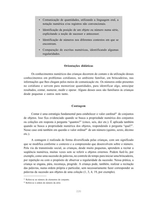 • Comunicação de quantidades, utilizando a linguagem oral, a 
notação numérica e/ou registros não convencionais. 
• Identificação da posição de um objeto ou número numa série, 
explicitando a noção de sucessor e antecessor. 
• Identificação de números nos diferentes contextos em que se 
220 
encontram. 
• Comparação de escritas numéricas, identificando algumas 
regularidades. 
Orientações didáticas 
Os conhecimentos numéricos das crianças decorrem do contato e da utilização desses 
conhecimentos em problemas cotidianos, no ambiente familiar, em brincadeiras, nas 
informações que lhes chegam pelos meios de comunicação etc. Os números estão presentes 
no cotidiano e servem para memorizar quantidades, para identificar algo, antecipar 
resultados, contar, numerar, medir e operar. Alguns desses usos são familiares às crianças 
desde pequenas e outros nem tanto. 
Contagem 
Contar é uma estratégia fundamental para estabelecer o valor cardinal41 de conjuntos 
de objetos. Isso fica evidenciado quando se busca a propriedade numérica dos conjuntos 
ou coleções em resposta à pergunta “quantos?” (cinco, seis, dez etc.). É aplicada também 
quando se busca a propriedade numérica dos objetos, respondendo à pergunta “qual?”. 
Nesse caso está também em questão o valor ordinal42 de um número (quinto, sexto, décimo 
etc.). 
A contagem é realizada de forma diversificada pelas crianças, com um significado 
que se modifica conforme o contexto e a compreensão que desenvolvem sobre o número. 
Pela via da transmissão social, as crianças, desde muito pequenas, aprendem a recitar a 
seqüência numérica, muitas vezes sem se referir a objetos externos. Podem fazê-lo, por 
exemplo, como uma sucessão de palavras, no controle do tempo para iniciar uma brincadeira, 
por repetição ou com o propósito de observar a regularidade da sucessão. Nessa prática, a 
criança se engana, pára, recomeça, progride. A criança pode, também, realizar a recitação 
das palavras, numa ordem própria e particular, sem necessariamente fazer corresponder as 
palavras da sucessão aos objetos de uma coleção (1, 3, 4, 19, por exemplo). 
41 Refere-se ao número de elementos do conjunto. 
42 Refere-se à ordem do número da série. 
 