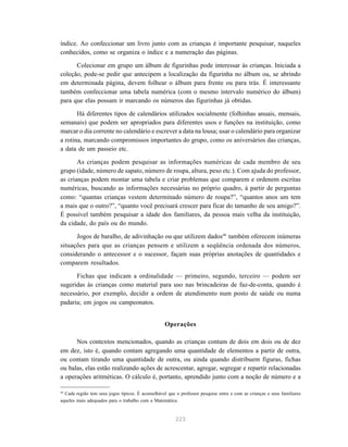 índice. Ao confeccionar um livro junto com as crianças é importante pesquisar, naqueles 
conhecidos, como se organiza o índice e a numeração das páginas. 
Colecionar em grupo um álbum de figurinhas pode interessar às crianças. Iniciada a 
coleção, pode-se pedir que antecipem a localização da figurinha no álbum ou, se abrindo 
em determinada página, devem folhear o álbum para frente ou para trás. É interessante 
também confeccionar uma tabela numérica (com o mesmo intervalo numérico do álbum) 
para que elas possam ir marcando os números das figurinhas já obtidas. 
Há diferentes tipos de calendários utilizados socialmente (folhinhas anuais, mensais, 
semanais) que podem ser apropriados para diferentes usos e funções na instituição, como 
marcar o dia corrente no calendário e escrever a data na lousa; usar o calendário para organizar 
a rotina, marcando compromissos importantes do grupo, como os aniversários das crianças, 
a data de um passeio etc. 
As crianças podem pesquisar as informações numéricas de cada membro de seu 
grupo (idade, número de sapato, número de roupa, altura, peso etc.). Com ajuda do professor, 
as crianças podem montar uma tabela e criar problemas que comparem e ordenem escritas 
numéricas, buscando as informações necessárias no próprio quadro, à partir de perguntas 
como: “quantas crianças vestem determinado número de roupa?”, “quantos anos um tem 
a mais que o outro?”, “quanto você precisará crescer para ficar do tamanho de seu amigo?”. 
É possível também pesquisar a idade dos familiares, da pessoa mais velha da instituição, 
da cidade, do país ou do mundo. 
Jogos de baralho, de adivinhação ou que utilizem dados44 também oferecem inúmeras 
situações para que as crianças pensem e utilizem a seqüência ordenada dos números, 
considerando o antecessor e o sucessor, façam suas próprias anotações de quantidades e 
comparem resultados. 
Fichas que indicam a ordinalidade — primeiro, segundo, terceiro — podem ser 
sugeridas às crianças como material para uso nas brincadeiras de faz-de-conta, quando é 
necessário, por exemplo, decidir a ordem de atendimento num posto de saúde ou numa 
padaria; em jogos ou campeonatos. 
Operações 
Nos contextos mencionados, quando as crianças contam de dois em dois ou de dez 
em dez, isto é, quando contam agregando uma quantidade de elementos a partir de outra, 
ou contam tirando uma quantidade de outra, ou ainda quando distribuem figuras, fichas 
ou balas, elas estão realizando ações de acrescentar, agregar, segregar e repartir relacionadas 
a operações aritméticas. O cálculo é, portanto, aprendido junto com a noção de número e a 
44 Cada região tem seus jogos típicos. É aconselhável que o professor pesquise entre e com as crianças e seus familiares 
aqueles mais adequados para o trabalho com a Matemática. 
223 
 