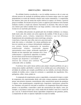 ORIENTAÇÕES DIDÁTICAS 
De utilidade histórica reconhecida, o uso de medidas mostrou-se não só como um 
eficiente processo de resolução de problemas práticos do homem antigo como teve papel 
preponderante no tecido das inúmeras relações entre noções matemáticas. A compreensão 
dos números, bem como de muitas das noções relativas ao espaço e às formas, é possível 
graças às medidas. Da iniciativa de povos (como os egípcios) para demarcar terras fazendo 
medições resultou a criação dos números fracionários ou decimais. Mas antes de surgir 
esse número para indicar medidas houve um longo caminho e vários tipos de problemas 
tiveram de ser resolvidos pelo homem. 
As medidas estão presentes em grande parte das atividades cotidianas e as crianças, 
desde muito cedo, têm contato com certos aspectos das medidas. O fato de que as coisas 
têm tamanhos, pesos, volumes, temperatura diferentes e que tais diferenças 
freqüentemente são assinaladas pelos outros (está longe, está perto, 
é mais baixo, é mais alto, mais velho, mais novo, pesa meio quilo, 
mede dois metros, a velocidade é de oitenta quilômetros por 
hora etc.) permite que as crianças informalmente estabeleçam 
esse contato, fazendo comparações de tamanhos, 
estabelecendo relações, construindo algumas 
representações nesse campo, atribuindo significado e 
fazendo uso das expressões que costumam ouvir. Esses 
conhecimentos e experiências adquiridos no âmbito 
da convivência social favorecem à proposição de 
situações que despertem a curiosidade e 
interesse das crianças para continuar 
conhecendo sobre as medidas. 
O professor deve partir dessas práticas para propor situações-problema em que a 
criança possa ampliar, aprofundar e construir novos sentidos para seus conhecimentos. As 
atividades de culinária, por exemplo, possibilitam um rico trabalho, envolvendo diferentes 
unidades de medida, como o tempo de cozimento e a quantidade dos ingredientes: litro, 
quilograma, colher, xícara, pitada etc. 
A comparação de comprimentos, pesos e capacidades, a marcação de tempo e a noção 
de temperatura são experimentadas desde cedo pelas crianças pequenas, permitindo-lhes 
pensar, num primeiro momento, essencialmente sobre características opostas das grandezas 
e objetos, como grande/pequeno, comprido/curto, longe/perto, muito/pouco, quente/frio 
etc. Entretanto, esse ponto de vista pode se modificar e as comparações feitas pelas crianças 
passam a ser percebidas e anunciadas a partir das características dos objetos, como, por 
exemplo, a casa branca é maior que a cinza; minha bola de futebol é mais leve e menor do 
que a sua etc. O desenvolvimento dessas capacidades comparativas não garantem, porém, 
a compreensão de todos os aspectos implicados na noção de medida. 
226 
 