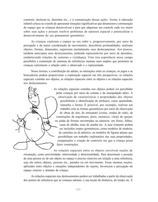 construir, deslocar-se, desenhar etc., e à comunicação dessas ações. Assim, à educação 
infantil coloca-se a tarefa de apresentar situações significativas que dinamizem a estruturação 
do espaço que as crianças desenvolvem e para que adquiram um controle cada vez maior 
sobre suas ações e possam resolver problemas de natureza espacial e potencializar o 
desenvolvimento do seu pensamento geométrico. 
As crianças exploram o espaço ao seu redor e, progressivamente, por meio da 
percepção e da maior coordenação de movimentos, descobrem profundidades, analisam 
objetos, formas, dimensões, organizam mentalmente seus deslocamentos. Aos poucos, 
também antecipam seus deslocamentos, podendo representá-los por meio de desenhos, 
estabelecendo relações de contorno e vizinhança. Uma rica experiência nesse campo 
possibilita a construção de sistemas de referências mentais mais amplos que permitem às 
crianças estreitarem a relação entre o observado e o representado. 
Nesse terreno, a contribuição do adulto, as interações entre as crianças, os jogos e as 
brincadeiras podem proporcionar a exploração espacial em três perspectivas: as relações 
espaciais contidas nos objetos, as relações espaciais entre os objetos e as relações espaciais 
nos deslocamentos. 
As relações espaciais contidas nos objetos podem ser percebidas 
pelas crianças por meio do contato e da manipulação deles. A 
observação de características e propriedades dos objetos 
possibilitam a identificação de atributos, como quantidade, 
tamanho e forma. É possível, por exemplo, realizar um 
trabalho com as formas geométricas por meio da observação 
de obras de arte, de artesanato (cestas, rendas de rede), de 
construções de arquitetura, pisos, mosaicos, vitrais de igrejas, 
ou ainda de formas encontradas na natureza, em flores, folhas, 
casas de abelha, teias de aranha etc. A esse conjunto podem 
ser incluídos corpos geométricos, como modelos de madeira, 
de cartolina ou de plástico, ou modelos de figuras planas que 
possibilitam um trabalho exploratório das suas propriedades, 
comparações e criação de contextos em que a criança possa 
fazer construções. 
As relações espaciais entre os objetos envolvem noções de 
orientação, como proximidade, interioridade e direcionalidade. Para determinar a posição 
de uma pessoa ou de um objeto no espaço é preciso situá-los em relação a uma referência, 
seja ela outros objetos, pessoas etc., parados ou em movimento. Essas mesmas noções, 
aplicadas entre objetos e situações independentes do sujeito, favorecem a percepção do 
espaço exterior e distante da criança. 
As relações espaciais nos deslocamentos podem ser trabalhadas a partir da observação 
dos pontos de referência que as crianças adotam, a sua noção de distância, de tempo etc. É 
230 
 