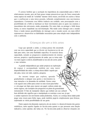 É curioso lembrar que a aceitação da importância da corporeidade para o bebê é 
relativamente recente, pois até bem pouco tempo prescrevia-se que ele fosse conservado 
numa espécie de estado de “crisálida” durante vários meses, envolvido em cueiros e faixas 
que o confinavam a uma única posição, tolhendo completamente seus movimentos 
espontâneos. Certamente esse hábito traduzia um cuidado, uma preocupação com a 
possibilidade de o bebê se machucar ao fazer movimentos para os quais sua ossatura e 
musculatura não estivessem, ainda, preparadas. Por outro lado, ao proteger o bebê dessa 
forma, se estava impedindo sua movimentação. Não tendo como interagir com o mundo 
físico e tendo menos possibilidades de interagir com o mundo social, era mais difícil 
expressar-se e desenvolver as habilidades necessárias para uma relação mais independente 
com o ambiente. 
Crianças de um a três anos 
Logo que aprende a andar, a criança parece tão encantada 
com sua nova capacidade que se diverte em locomover-se de um 
lado para outro, sem uma finalidade específica. O exercício dessa 
capacidade, somado ao progressivo amadurecimento do sistema 
nervoso, propicia o aperfeiçoamento do andar, que se torna cada 
vez mais seguro e estável, desdobrando-se nos atos de correr, pular 
e suas variantes. 
A grande independência que andar propicia na exploração 
do espaço é acompanhada também por uma maior 
disponibilidade das mãos: a criança dessa idade é aquela que 
não pára, mexe em tudo, explora, pesquisa. 
Ao mesmo tempo que explora, aprende 
gradualmente a adequar seus gestos e movimentos às 
suas intenções e às demandas da realidade. Gestos como 
o de segurar uma colher para comer ou uma xícara para beber 
e o de pegar um lápis para marcar um papel, embora ainda não 
muito seguros, são exemplos dos progressos no plano da gestualidade 
instrumental. O fato de manipular objetos que tenham um uso cultural 
bem definido não significa que a manipulação se restrinja a esse uso, já que 
o caráter expressivo do movimento ainda predomina. Assim, se a criança dessa idade pode 
pegar uma xícara para beber água, pode também pegá-la simplesmente para brincar, 
explorando as várias possibilidades de seu gesto. 
Outro aspecto da dimensão expressiva do ato motor é o desenvolvimento dos gestos 
simbólicos, tanto aqueles ligados ao faz-de-conta quanto os que possuem uma função 
indicativa, como apontar, dar tchau etc. No faz-de-conta pode-se observar situações em 
22 
 