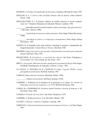 KLEIMAN, A. B. (org.). Os significados do letramento. Campinas: Mercado de Letras, 1995. 
KNELLER, G. F. A ciência como atividade humana. Rio de Janeiro: Zahar Editores/ 
257 
Edusp, 1980. 
KOELLREUTTER, H. J. O humano: objetivo de estudos musicais na escola moderna. 
Anais do 3o Simpósio Paranaense de Educação Musical. Londrina, 1994. 
__________. Educação musical no terceiro mundo. Cadernos de estudo: educação musical, n. 
1. São Paulo: Atravez, 1990a. 
__________. Terminologia de uma nova estética da música. Porto Alegre: Editora Movimento, 
1990b. 
__________. Introdução à estética e à composição contemporânea. Porto Alegre: Editora 
Movimento, 1987. 
KOSSOY, B. A fotografia como fonte histórica: introdução à pesquisa e interpretação das 
imagens do passado. Coleção Museu e Técnicas. São Paulo, 1980. 
KRAMER, S. (org.). Com a pré-escola nas mãos. Uma alternativa curricular para a educação 
infantil. São Paulo: Ática, 1993. 
KRASILCHICK, M. O professor e o currículo das ciências. São Paulo: Pedagógica e 
Universitária/ Ed. Universidade de São Paulo, 1987. 
KREY, L. Lira juvenil: 400 cantos de todo o mundo para a juventude do Brasil. Porto Alegre: 
Faculdade Portoalegrense de Educação, Ciências e Letras, 1982. 
LA TAILLE, Y.; OLIVEIRA, M. K. e DANTAS, H. Piaget, Vygotski, Wallon: teorias 
psicogenéticas em discussão. São Paulo: Summus, 1992. 
LABAN, R. Danza educativa moderna. Barcelona: Paidós, 1978a. 
__________. Domínio do movimento. São Paulo: Summus, 1978b. 
LABORDE, C. Problemas de la enseñanza de la geometria en el colegio. In: Annales de 
Didactique et de Sciencies Cognitives, 1, p. 75-93. IREM de Strasbourg, 1998. 
LAJOLO, M. e ZILBERMAN, R. Literatura infantil brasileira: história & histórias. 4. ed. 
São Paulo: Ática, 1988. 
LANGER, S. Filosofia em nova chave. São Paulo: Perspectiva, 1979. 
LAPIERRE, A. Reeducação física. 6. ed. São Paulo: Manole, 1987. 
LE GOFF, J. História e memória. Campinas: Unicamp, 1990. 
LEBOULCH, J. O desenvolvimento psicomotor do nascimento até 6 anos. 5. ed. Porto Alegre: 
1981. 
 