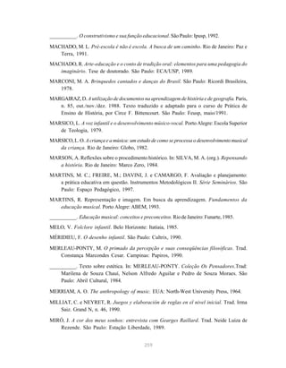 __________. O construtivismo e sua função educacional. São Paulo: Ipusp, 1992. 
MACHADO, M. L. Pré-escola é não é escola. A busca de um caminho. Rio de Janeiro: Paz e 
259 
Terra, 1991. 
MACHADO, R. Arte-educação e o conto de tradição oral: elementos para uma pedagogia do 
imaginário. Tese de doutorado. São Paulo: ECA/USP, 1989. 
MARCONI, M. A. Brinquedos cantados e danças do Brasil. São Paulo: Ricordi Brasileira, 
1978. 
MARGAIRAZ, D. A utilização de documentos na aprendizagem de história e de geografia. Paris, 
n. 85, out./nov./dez. 1988. Texto traduzido e adaptado para o curso de Prática de 
Ensino de História, por Circe F. Bittencourt. São Paulo: Feusp, maio/1991. 
MARSICO, L. A voz infantil e o desenvolvimento músico-vocal. Porto Alegre: Escola Superior 
de Teologia, 1979. 
MARSICO, L. O. A criança e a música: um estudo de como se processa o desenvolvimento musical 
da criança. Rio de Janeiro: Globo, 1982. 
MARSON, A. Reflexões sobre o procedimento histórico. In: SILVA, M. A. (org.). Repensando 
a história. Rio de Janeiro: Marco Zero, 1984. 
MARTINS, M. C.; FREIRE, M.; DAVINI, J. e CAMARGO, F. Avaliação e planejamento: 
a prática educativa em questão. Instrumentos Metodológicos II. Série Seminários. São 
Paulo: Espaço Pedagógico, 1997. 
MARTINS, R. Representação e imagem. Em busca da aprendizagem. Fundamentos da 
educação musical. Porto Alegre: ABEM, 1993. 
__________. Educação musical: conceitos e preconceitos. Rio de Janeiro: Funarte, 1985. 
MELO, V. Folclore infantil. Belo Horizonte: Itatiaia, 1985. 
MÉRIDIEU, F. O desenho infantil. São Paulo: Cultrix, 1990. 
MERLEAU-PONTY, M. O primado da percepção e suas conseqüências filosóficas. Trad. 
Constança Marcondes Cesar. Campinas: Papiros, 1990. 
__________. Texto sobre estética. In: MERLEAU-PONTY. Coleção Os Pensadores.Trad: 
Marilena de Souza Chauí, Nelson Alfredo Aguilar e Pedro de Souza Moraes. São 
Paulo: Abril Cultural, 1984. 
MERRIAM, A. O. The anthropology of music. EUA: North-West University Press, 1964. 
MILLIAT, C. e NEYRET, R. Juegos y elaboración de reglas en el nivel inicial. Trad. Irma 
Saiz. Grand N, n. 46, 1990. 
MIRÓ, J. A cor dos meus sonhos: entrevista com Gearges Raillard. Trad. Neide Luiza de 
Rezende. São Paulo: Estação Liberdade, 1989. 
 