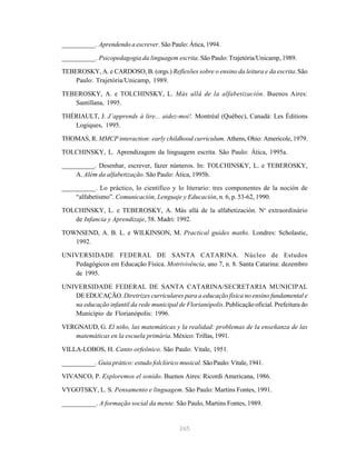 __________. Aprendendo a escrever. São Paulo: Ática, 1994. 
__________. Psicopedagogia da linguagem escrita. São Paulo: Trajetória/Unicamp, 1989. 
TEBEROSKY, A. e CARDOSO, B. (orgs.) Reflexões sobre o ensino da leitura e da escrita. São 
265 
Paulo: Trajetória/Unicamp, 1989. 
TEBEROSKY, A. e TOLCHINSKY, L. Más allá de la alfabetización. Buenos Aires: 
Santillana, 1995. 
THÉRIAULT, J. J’apprends à lire... aidez-moi!. Montréal (Québec), Canadá: Les Éditions 
Logiques, 1995. 
THOMAS, R. MMCP interaction: early childhood curriculum. Athens, Ohio: Americole, 1979. 
TOLCHINSKY, L. Aprendizagem da linguagem escrita. São Paulo: Ática, 1995a. 
__________. Desenhar, escrever, fazer números. In: TOLCHINSKY, L. e TEBEROSKY, 
A. Além da alfabetização. São Paulo: Ática, 1995b. 
__________. Lo práctico, lo científico y lo literario: tres componentes de la noción de 
“alfabetismo”. Comunicación, Lenguaje y Educación, n. 6, p. 53-62, 1990. 
TOLCHINSKY, L. e TEBEROSKY, A. Más allá de la alfabetización. No extraordinário 
de Infancia y Aprendizaje, 58. Madri: 1992. 
TOWNSEND, A. B. L. e WILKINSON, M. Practical guides maths. Londres: Scholastic, 
1992. 
UNIVERSIDADE FEDERAL DE SANTA CATARINA. Núcleo de Estudos 
Pedagógicos em Educação Física. Motrivivência, ano 7, n. 8. Santa Catarina: dezembro 
de 1995. 
UNIVERSIDADE FEDERAL DE SANTA CATARINA/SECRETARIA MUNICIPAL 
DE EDUCAÇÃO. Diretrizes curriculares para a educação física no ensino fundamental e 
na educação infantil da rede municipal de Florianópolis. Publicação oficial. Prefeitura do 
Município de Florianópolis: 1996. 
VERGNAUD, G. El niño, las matemáticas y la realidad: problemas de la enseñanza de las 
matemáticas en la escuela primária. México: Trillas, 1991. 
VILLA-LOBOS, H. Canto orfeônico. São Paulo: Vitale, 1951. 
__________. Guia prático: estudo folclórico musical. São Paulo: Vitale, 1941. 
VIVANCO, P. Exploremos el sonido. Buenos Aires: Ricordi Americana, 1986. 
VYGOTSKY, L. S. Pensamento e linguagem. São Paulo: Martins Fontes, 1991. 
__________. A formação social da mente. São Paulo, Martins Fontes, 1989. 
 