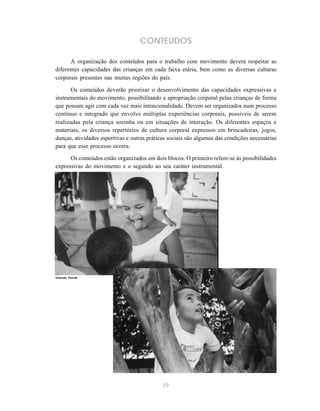 CONTEÚDOS 
A organização dos conteúdos para o trabalho com movimento deverá respeitar as 
diferentes capacidades das crianças em cada faixa etária, bem como as diversas culturas 
corporais presentes nas muitas regiões do país. 
Os conteúdos deverão priorizar o desenvolvimento das capacidades expressivas e 
instrumentais do movimento, possibilitando a apropriação corporal pelas crianças de forma 
que possam agir com cada vez mais intencionalidade. Devem ser organizados num processo 
contínuo e integrado que envolve múltiplas experiências corporais, possíveis de serem 
realizadas pela criança sozinha ou em situações de interação. Os diferentes espaços e 
materiais, os diversos repertórios de cultura corporal expressos em brincadeiras, jogos, 
danças, atividades esportivas e outras práticas sociais são algumas das condições necessárias 
para que esse processo ocorra. 
Os conteúdos estão organizados em dois blocos. O primeiro refere-se às possibilidades 
expressivas do movimento e o segundo ao seu caráter instrumental. 
29 
Iolanda Huzak 
 