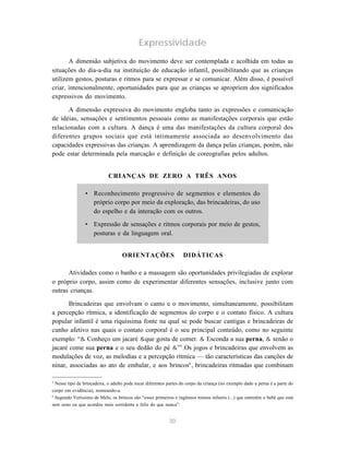 Expressividade 
A dimensão subjetiva do movimento deve ser contemplada e acolhida em todas as 
situações do dia-a-dia na instituição de educação infantil, possibilitando que as crianças 
utilizem gestos, posturas e ritmos para se expressar e se comunicar. Além disso, é possível 
criar, intencionalmente, oportunidades para que as crianças se apropriem dos significados 
expressivos do movimento. 
A dimensão expressiva do movimento engloba tanto as expressões e comunicação 
de idéias, sensações e sentimentos pessoais como as manifestações corporais que estão 
relacionadas com a cultura. A dança é uma das manifestações da cultura corporal dos 
diferentes grupos sociais que está intimamente associada ao desenvolvimento das 
capacidades expressivas das crianças. A aprendizagem da dança pelas crianças, porém, não 
pode estar determinada pela marcação e definição de coreografias pelos adultos. 
CRIANÇAS DE ZERO A TRÊS ANOS 
• Reconhecimento progressivo de segmentos e elementos do 
próprio corpo por meio da exploração, das brincadeiras, do uso 
do espelho e da interação com os outros. 
• Expressão de sensações e ritmos corporais por meio de gestos, 
posturas e da linguagem oral. 
ORIENTAÇÕES DIDÁTICAS 
Atividades como o banho e a massagem são oportunidades privilegiadas de explorar 
o próprio corpo, assim como de experimentar diferentes sensações, inclusive junto com 
outras crianças. 
Brincadeiras que envolvam o canto e o movimento, simultaneamente, possibilitam 
a percepção rítmica, a identificação de segmentos do corpo e o contato físico. A cultura 
popular infantil é uma riquíssima fonte na qual se pode buscar cantigas e brincadeiras de 
cunho afetivo nas quais o contato corporal é o seu principal conteúdo, como no seguinte 
exemplo: “& Conheço um jacaré &que gosta de comer. & Esconda a sua perna, & senão o 
jacaré come sua perna e o seu dedão do pé &”5 .Os jogos e brincadeiras que envolvem as 
modulações de voz, as melodias e a percepção rítmica — tão características das canções de 
ninar, associadas ao ato de embalar, e aos brincos6, brincadeiras ritmadas que combinam 
5 Nesse tipo de brincadeira, o adulto pode tocar diferentes partes do corpo da criança (no exemplo dado a perna é a parte do 
corpo em evidência), nomeando-a. 
6 Segundo Veríssimo de Melo, os brincos são “esses primeiros e ingênuos mimos infantis (...) que entretêm o bebê que está 
sem sono ou que acordou mais sorridente e feliz do que nunca”. 
30 
 