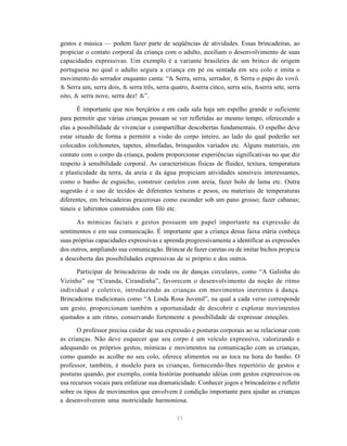 gestos e música — podem fazer parte de seqüências de atividades. Essas brincadeiras, ao 
propiciar o contato corporal da criança com o adulto, auxiliam o desenvolvimento de suas 
capacidades expressivas. Um exemplo é a variante brasileira de um brinco de origem 
portuguesa no qual o adulto segura a criança em pé ou sentada em seu colo e imita o 
movimento do serrador enquanto canta: “& Serra, serra, serrador, & Serra o papo do vovô. 
& Serra um, serra dois, & serra três, serra quatro, &serra cinco, serra seis, &serra sete, serra 
oito, & serra nove, serra dez! &”. 
É importante que nos berçários e em cada sala haja um espelho grande o suficiente 
para permitir que várias crianças possam se ver refletidas ao mesmo tempo, oferecendo a 
elas a possibilidade de vivenciar e compartilhar descobertas fundamentais. O espelho deve 
estar situado de forma a permitir a visão do corpo inteiro, ao lado do qual poderão ser 
colocados colchonetes, tapetes, almofadas, brinquedos variados etc. Alguns materiais, em 
contato com o corpo da criança, podem proporcionar experiências significativas no que diz 
respeito à sensibilidade corporal. As características físicas de fluidez, textura, temperatura 
e plasticidade da terra, da areia e da água propiciam atividades sensíveis interessantes, 
como o banho de esguicho, construir castelos com areia, fazer bolo de lama etc. Outra 
sugestão é o uso de tecidos de diferentes texturas e pesos, ou materiais de temperaturas 
diferentes, em brincadeiras prazerosas como esconder sob um pano grosso; fazer cabanas; 
túneis e labirintos construídos com filó etc. 
As mímicas faciais e gestos possuem um papel importante na expressão de 
sentimentos e em sua comunicação. É importante que a criança dessa faixa etária conheça 
suas próprias capacidades expressivas e aprenda progressivamente a identificar as expressões 
dos outros, ampliando sua comunicação. Brincar de fazer caretas ou de imitar bichos propicia 
a descoberta das possibilidades expressivas de si próprio e dos outros. 
Participar de brincadeiras de roda ou de danças circulares, como “A Galinha do 
Vizinho” ou “Ciranda, Cirandinha”, favorecem o desenvolvimento da noção de ritmo 
individual e coletivo, introduzindo as crianças em movimentos inerentes à dança. 
Brincadeiras tradicionais como “A Linda Rosa Juvenil”, na qual a cada verso corresponde 
um gesto, proporcionam também a oportunidade de descobrir e explorar movimentos 
ajustados a um ritmo, conservando fortemente a possibilidade de expressar emoções. 
O professor precisa cuidar de sua expressão e posturas corporais ao se relacionar com 
as crianças. Não deve esquecer que seu corpo é um veículo expressivo, valorizando e 
adequando os próprios gestos, mímicas e movimentos na comunicação com as crianças, 
como quando as acolhe no seu colo, oferece alimentos ou as toca na hora do banho. O 
professor, também, é modelo para as crianças, fornecendo-lhes repertório de gestos e 
posturas quando, por exemplo, conta histórias pontuando idéias com gestos expressivos ou 
usa recursos vocais para enfatizar sua dramaticidade. Conhecer jogos e brincadeiras e refletir 
sobre os tipos de movimentos que envolvem é condição importante para ajudar as crianças 
a desenvolverem uma motricidade harmoniosa. 
31 
 