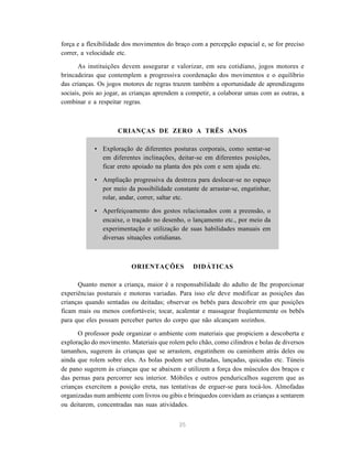 força e a flexibilidade dos movimentos do braço com a percepção espacial e, se for preciso 
correr, a velocidade etc. 
As instituições devem assegurar e valorizar, em seu cotidiano, jogos motores e 
brincadeiras que contemplem a progressiva coordenação dos movimentos e o equilíbrio 
das crianças. Os jogos motores de regras trazem também a oportunidade de aprendizagens 
sociais, pois ao jogar, as crianças aprendem a competir, a colaborar umas com as outras, a 
combinar e a respeitar regras. 
CRIANÇAS DE ZERO A TRÊS ANOS 
• Exploração de diferentes posturas corporais, como sentar-se 
em diferentes inclinações, deitar-se em diferentes posições, 
ficar ereto apoiado na planta dos pés com e sem ajuda etc. 
• Ampliação progressiva da destreza para deslocar-se no espaço 
por meio da possibilidade constante de arrastar-se, engatinhar, 
rolar, andar, correr, saltar etc. 
• Aperfeiçoamento dos gestos relacionados com a preensão, o 
encaixe, o traçado no desenho, o lançamento etc., por meio da 
experimentação e utilização de suas habilidades manuais em 
diversas situações cotidianas. 
ORIENTAÇÕES DIDÁTICAS 
Quanto menor a criança, maior é a responsabilidade do adulto de lhe proporcionar 
experiências posturais e motoras variadas. Para isso ele deve modificar as posições das 
crianças quando sentadas ou deitadas; observar os bebês para descobrir em que posições 
ficam mais ou menos confortáveis; tocar, acalentar e massagear freqüentemente os bebês 
para que eles possam perceber partes do corpo que não alcançam sozinhos. 
O professor pode organizar o ambiente com materiais que propiciem a descoberta e 
exploração do movimento. Materiais que rolem pelo chão, como cilindros e bolas de diversos 
tamanhos, sugerem às crianças que se arrastem, engatinhem ou caminhem atrás deles ou 
ainda que rolem sobre eles. As bolas podem ser chutadas, lançadas, quicadas etc. Túneis 
de pano sugerem às crianças que se abaixem e utilizem a força dos músculos dos braços e 
das pernas para percorrer seu interior. Móbiles e outros penduricalhos sugerem que as 
crianças exercitem a posição ereta, nas tentativas de erguer-se para tocá-los. Almofadas 
organizadas num ambiente com livros ou gibis e brinquedos convidam as crianças a sentarem 
ou deitarem, concentradas nas suas atividades. 
35 
 