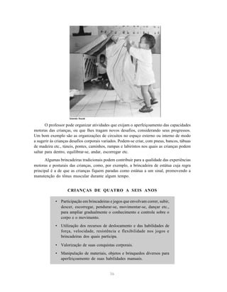 O professor pode organizar atividades que exijam o aperfeiçoamento das capacidades 
motoras das crianças, ou que lhes tragam novos desafios, considerando seus progressos. 
Um bom exemplo são as organizações de circuitos no espaço externo ou interno de modo 
a sugerir às crianças desafios corporais variados. Podem-se criar, com pneus, bancos, tábuas 
de madeira etc., túneis, pontes, caminhos, rampas e labirintos nos quais as crianças podem 
saltar para dentro, equilibrar-se, andar, escorregar etc. 
Algumas brincadeiras tradicionais podem contribuir para a qualidade das experiências 
motoras e posturais das crianças, como, por exemplo, a brincadeira de estátua cuja regra 
principal é a de que as crianças fiquem paradas como estátua a um sinal, promovendo a 
manutenção do tônus muscular durante algum tempo. 
CRIANÇAS DE QUATRO A SEIS ANOS 
• Participação em brincadeiras e jogos que envolvam correr, subir, 
descer, escorregar, pendurar-se, movimentar-se, dançar etc., 
para ampliar gradualmente o conhecimento e controle sobre o 
corpo e o movimento. 
• Utilização dos recursos de deslocamento e das habilidades de 
força, velocidade, resistência e flexibilidade nos jogos e 
brincadeiras dos quais participa. 
• Valorização de suas conquistas corporais. 
• Manipulação de materiais, objetos e brinquedos diversos para 
aperfeiçoamento de suas habilidades manuais. 
36 
Iolanda Huzak 
 