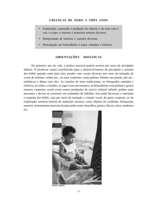 CRIANÇAS DE ZERO A TRÊS ANOS 
• Exploração, expressão e produção do silêncio e de sons com a 
voz, o corpo, o entorno e materiais sonoros diversos. 
• Interpretação de músicas e canções diversas. 
• Participação em brincadeiras e jogos cantados e rítmicos. 
ORIENTAÇÕES DIDÁTICAS 
No primeiro ano de vida, a prática musical poderá ocorrer por meio de atividades 
lúdicas. O professor estará contribuindo para o desenvolvimento da percepção e atenção 
dos bebês quando canta para eles; produz sons vocais diversos por meio da imitação de 
vozes de animais, ruídos etc., ou sons corporais, como palmas, batidas nas pernas, pés etc.; 
embala-os e dança com eles. As canções de ninar tradicionais, os brinquedos cantados e 
rítmicos, as rodas e cirandas, os jogos com movimentos, as brincadeiras com palmas e gestos 
sonoros corporais, assim como outras produções do acervo cultural infantil, podem estar 
presentes e devem se constituir em conteúdos de trabalho. Isso pode favorecer a interação 
e resposta dos bebês, seja por meio da imitação e criação vocal, do gesto corporal, ou da 
exploração sensório-motora de materiais sonoros, como objetos do cotidiano, brinquedos 
sonoros, instrumentos musicais de percussão como chocalhos, guizos, blocos, sinos, tambores 
etc. 
58 
Silvana Augusto 
 