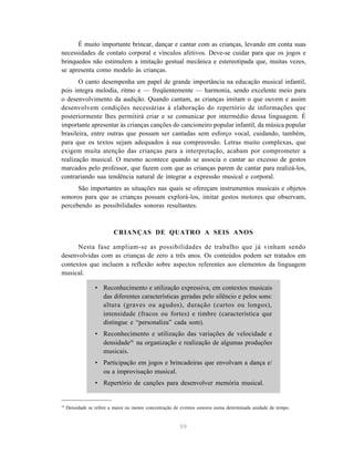 É muito importante brincar, dançar e cantar com as crianças, levando em conta suas 
necessidades de contato corporal e vínculos afetivos. Deve-se cuidar para que os jogos e 
brinquedos não estimulem a imitação gestual mecânica e estereotipada que, muitas vezes, 
se apresenta como modelo às crianças. 
O canto desempenha um papel de grande importância na educação musical infantil, 
pois integra melodia, ritmo e — freqüentemente — harmonia, sendo excelente meio para 
o desenvolvimento da audição. Quando cantam, as crianças imitam o que ouvem e assim 
desenvolvem condições necessárias à elaboração do repertório de informações que 
posteriormente lhes permitirá criar e se comunicar por intermédio dessa linguagem. É 
importante apresentar às crianças canções do cancioneiro popular infantil, da música popular 
brasileira, entre outras que possam ser cantadas sem esforço vocal, cuidando, também, 
para que os textos sejam adequados à sua compreensão. Letras muito complexas, que 
exigem muita atenção das crianças para a interpretação, acabam por comprometer a 
realização musical. O mesmo acontece quando se associa o cantar ao excesso de gestos 
marcados pelo professor, que fazem com que as crianças parem de cantar para realizá-los, 
contrariando sua tendência natural de integrar a expressão musical e corporal. 
São importantes as situações nas quais se ofereçam instrumentos musicais e objetos 
sonoros para que as crianças possam explorá-los, imitar gestos motores que observam, 
percebendo as possibilidades sonoras resultantes. 
CRIANÇAS DE QUATRO A SEIS ANOS 
Nesta fase ampliam-se as possibilidades de trabalho que já vinham sendo 
desenvolvidas com as crianças de zero a três anos. Os conteúdos podem ser tratados em 
contextos que incluem a reflexão sobre aspectos referentes aos elementos da linguagem 
musical. 
• Reconhecimento e utilização expressiva, em contextos musicais 
das diferentes características geradas pelo silêncio e pelos sons: 
altura (graves ou agudos), duração (curtos ou longos), 
intensidade (fracos ou fortes) e timbre (característica que 
distingue e “personaliza” cada som). 
• Reconhecimento e utilização das variações de velocidade e 
densidade16 na organização e realização de algumas produções 
musicais. 
• Participação em jogos e brincadeiras que envolvam a dança e/ 
59 
ou a improvisação musical. 
• Repertório de canções para desenvolver memória musical. 
16 Densidade se refere a maior ou menor concentração de eventos sonoros numa determinada unidade de tempo. 
 