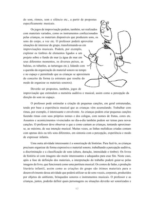 do som, ritmos, som e silêncio etc., a partir de propostas 
especificamente musicais. 
Os jogos de improvisação podem, também, ser realizados 
com materiais variados, como os instrumentos confeccionados 
pelas crianças, os materiais disponíveis que produzem sons, os 
sons do corpo, a voz etc. O professor poderá aproveitar 
situações de interesse do grupo, transformando-as em 
improvisações musicais. Poderá, por exemplo, 
explorar os timbres de elementos ligados a um 
projeto sobre o fundo do mar (a água do mar em 
seus diferentes momentos, os diversos peixes, as 
baleias, os tubarões, as tartarugas etc.), lidando com 
a questão da organização do material sonoro no tempo 
e no espaço e permitindo que as crianças se aproximem 
do conceito da forma (a estrutura que resulta do 
modo de organizar os materiais sonoros). 
Deverão ser propostos, também, jogos de 
improvisação que estimulem a memória auditiva e musical, assim como a percepção da 
direção do som no espaço. 
O professor pode estimular a criação de pequenas canções, em geral estruturadas, 
tendo por base a experiência musical que as crianças vêm acumulando. Trabalhar com 
rimas, por exemplo, é interessante e envolvente. As crianças podem criar pequenas canções 
fazendo rimas com seus próprios nomes e dos colegas, com nomes de frutas, cores etc. 
Assuntos e acontecimentos vivenciados no dia-a-dia também podem ser temas para novas 
canções. O professor deve observar o que e como cantam as crianças, tentando aproximar-se, 
ao máximo, de sua intenção musical. Muitas vezes, as linhas melódicas criadas contam 
com apenas dois ou três sons diferentes, em sintonia com a percepção, experiência e modo 
de expressar infantis. 
Uma outra atividade interessante é a sonorização de histórias. Para fazê-lo, as crianças 
precisam organizar de forma expressiva o material sonoro, trabalhando a percepção auditiva, 
a discriminação e a classificação de sons (altura, duração, intensidade e timbre). Os livros 
de história só com imagens são muito interessantes e adequados para esse fim. Neste caso, 
após a fase de definição dos materiais, a interpretação do trabalho poderá guiar-se pelas 
imagens do livro, que funcionará como uma partitura musical. Os contos de fadas, a produção 
literária infantil, assim como as criações do grupo são ótimos materiais para o 
desenvolvimento dessa atividade que poderá utilizar-se de sons vocais, corporais, produzidos 
por objetos do ambiente, brinquedos sonoros e instrumentos musicais. O professor e as 
crianças, juntos, poderão definir quais personagens ou situações deverão ser sonorizados e 
62 
 