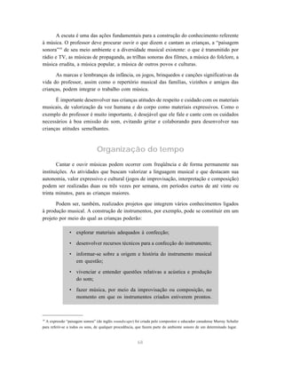 A escuta é uma das ações fundamentais para a construção do conhecimento referente 
à música. O professor deve procurar ouvir o que dizem e cantam as crianças, a “paisagem 
sonora”19 de seu meio ambiente e a diversidade musical existente: o que é transmitido por 
rádio e TV, as músicas de propaganda, as trilhas sonoras dos filmes, a música do folclore, a 
música erudita, a música popular, a música de outros povos e culturas. 
As marcas e lembranças da infância, os jogos, brinquedos e canções significativas da 
vida do professor, assim como o repertório musical das famílias, vizinhos e amigos das 
crianças, podem integrar o trabalho com música. 
É importante desenvolver nas crianças atitudes de respeito e cuidado com os materiais 
musicais, de valorização da voz humana e do corpo como materiais expressivos. Como o 
exemplo do professor é muito importante, é desejável que ele fale e cante com os cuidados 
necessários à boa emissão do som, evitando gritar e colaborando para desenvolver nas 
crianças atitudes semelhantes. 
Organização do tempo 
Cantar e ouvir músicas podem ocorrer com freqüência e de forma permanente nas 
instituições. As atividades que buscam valorizar a linguagem musical e que destacam sua 
autonomia, valor expressivo e cultural (jogos de improvisação, interpretação e composição) 
podem ser realizadas duas ou três vezes por semana, em períodos curtos de até vinte ou 
trinta minutos, para as crianças maiores. 
Podem ser, também, realizados projetos que integrem vários conhecimentos ligados 
à produção musical. A construção de instrumentos, por exemplo, pode se constituir em um 
projeto por meio do qual as crianças poderão: 
• explorar materiais adequados à confecção; 
• desenvolver recursos técnicos para a confecção do instrumento; 
• informar-se sobre a origem e história do instrumento musical 
68 
em questão; 
• vivenciar e entender questões relativas a acústica e produção 
do som; 
• fazer música, por meio da improvisação ou composição, no 
momento em que os instrumentos criados estiverem prontos. 
19 A expressão “paisagem sonora” (do inglês soundscape) foi criada pelo compositor e educador canadense Murray Schafer 
para referir-se a todos os sons, de qualquer procedência, que fazem parte do ambiente sonoro de um determinado lugar. 
 