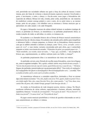 oral, persistindo nas sociedades urbanas nas quais a força da cultura de massas é muito 
intensa, pois são fonte de vivências e desenvolvimento expressivo musical. Envolvendo o 
gesto, o movimento, o canto, a dança e o faz-de-conta, esses jogos e brincadeiras são 
expressão da infância. Brincar de roda, ciranda, pular corda, amarelinha etc. são maneiras 
de estabelecer contato consigo próprio e com o outro, de se sentir único e, ao mesmo 
tempo, parte de um grupo, e de trabalhar com as estruturas e formas musicais que se 
apresentam em cada canção e em cada brinquedo. 
Os jogos e brinquedos musicais da cultura infantil incluem os acalantos (cantigas de 
ninar); as parlendas (os brincos, as mnemônicas e as parlendas propriamente ditas); as 
rondas (canções de roda); as adivinhas; os contos; os romances etc. 
Os acalantos e os chamados brincos são as formas de brincar musical característicos 
da primeira fase da vida da criança. Os acalantos são entoados pelos adultos para tranqüilizar 
e adormecer bebês e crianças pequenas; os brincos são as brincadeiras rítmico-musicais 
com que os adultos entretêm e animam as crianças, como “Serra, serra, serrador, serra o 
papo do vovô”, e suas muitas variantes encontradas pelo país afora, que é cantarolado 
enquanto se imita o movimento do serrador. “Palminhas de guiné, pra quando papai vier...”, 
“Dedo mindinho, seu vizinho, maior de todos...”, “Upa, upa, cavalinho...” são exemplos de 
brincos que, espontaneamente, os adultos realizam junto aos bebês e crianças20 . 
As parlendas propriamente ditas e as mnemônicas são rimas sem música. 
As parlendas servem como fórmula de escolha numa brincadeira, como trava-línguas 
etc., como os seguintes exemplos: “Rei, capitão, soldado, ladrão, moço bonito do meu coração...”; 
“Lá em cima do piano tem um copo de veneno, quem bebeu morreu, o azar foi seu...”. Os trava-línguas 
são parlendas caracterizadas por sua pronunciação difícil: “Num ninho de mafagafos/ 
Seis mafagafinhos há/ Quem os desmafagafizar/ Bom desmafagafizador será...”, ou ainda, “Nem 
a aranha arranha o jarro, nem o jarro arranha a aranha...”. 
As mnemônicas referem-se a conteúdos específicos, destinados a fixar ou ensinar 
algo como número ou nomes: “Um, dois, feijão com arroz/ Três, quatro, feijão no prato/ Cinco, 
seis, feijão inglês/ Sete, oito, comer biscoito/ Nove, dez, comer pastéis...”, ou “Una, duna, tena, 
catena/ Bico de pena, solá, soladá/ Gurupi, gurupá/ Conte bem que são dez...”. 
As rondas ou brincadeiras de roda integram poesia, música e dança. No Brasil, 
receberam influências de várias culturas, especialmente a lusitana, africana, ameríndia, 
espanhola e francesa: “A moda da carranquinha”, “Você gosta de mim”, “Fui no Itororó”, “A 
linda rosa juvenil”, “A canoa virou”, ou “Terezinha de Jesus”. 
Os jogos sonoro-musicais possibilitam a vivência de questões relacionadas ao som (e 
71 
suas características), ao silêncio e à música. 
20 Sobre esta questão, consultar a pesquisa de Veríssimo de Melo, em seu livro Folclore infantil, Ed. Itatiaia Ltda., 1985. 
 