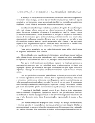 OBSERVAÇÃO, REGISTRO E AVALIAÇÃO FORMATIVA 
A avaliação na área de música deve ser contínua, levando em consideração os processos 
vivenciados pelas crianças, resultado de um trabalho intencional do professor. Deverá 
constituir-se em instrumento para a reorganização de objetivos, conteúdos, procedimentos, 
atividades, e como forma de acompanhar e conhecer cada criança e grupo. 
Deve basear-se na observação cuidadosa do professor. O registro de suas observações 
sobre cada criança e sobre o grupo será um valioso instrumento de avaliação. O professor 
poderá documentar os aspectos referentes ao desenvolvimento vocal (se cantam e como); 
ao desenvolvimento rítmico e motor; à capacidade de imitação, de criação e de memorização 
musical. É recomendável que o professor atualize, sistematicamente, suas observações, 
documentando mudanças e conquistas. Deve-se levar em conta que, por um lado, há uma 
diversidade de respostas possíveis a serem apresentadas pelas crianças, e, por outro, essas 
respostas estão freqüentemente sujeitas a alterações, tendo em vista não só a forma como 
as crianças pensam e sentem, mas a natureza do conhecimento musical. 
Nesse sentido, a avaliação tem um caráter instrumental para o adulto e incide sobre 
77 
os progressos apresentados pelas crianças. 
São consideradas como experiências prioritárias para a aprendizagem musical realizada 
pelas crianças de zero a três anos: a atenção para ouvir, responder ou imitar; a capacidade 
de expressar-se musicalmente por meio da voz, do corpo e com os diversos materiais sonoros. 
Para que o envolvimento com as atividades, o prazer e a alegria em expressar-se 
musicalmente ocorram e para ter curiosidade sobre os elementos que envolvem essa 
linguagem é preciso que as crianças participem de situações nas quais sejam utilizadas a 
exploração e produção de sons vocais e com diferentes materiais, e a observação do ambiente 
sonoro. 
Uma vez que tenham tido muitas oportunidades, na instituição de educação infantil, 
de vivenciar experiências envolvendo a música, pode-se esperar que as crianças entre quatro 
e seis anos a reconheçam e utilizem-na como linguagem expressiva, conscientes de seu 
valor como meio de comunicação e expressão. Por meio da voz, do corpo, de instrumentos 
musicais e objetos sonoros deverão interpretar, improvisar e compor, interessadas, também, 
pela escuta de diferentes gêneros e estilos musicais e pela confecção de materiais sonoros. 
A conquista de habilidades musicais no uso da voz, do corpo e dos instrumentos 
deve ser observada, acompanhada e estimulada, tendo-se claro que não devem constituir-se 
em fins em si mesmas e que pouco valem se não estiverem integradas a um contexto em 
que o valor da música como forma de comunicação e representação do mundo se faça 
presente. 
Uma maneira interessante de propiciar a auto-avaliação das crianças nessa faixa etária 
é o uso da gravação de suas produções. Ouvindo, as crianças podem perceber detalhes: se 
cantaram gritando ou não; se o volume dos instrumentos ou objetos sonoros estava adequado; 
se a história sonorizada ficou interessante; se os sons utilizados aproximaram-se do real etc. 
 