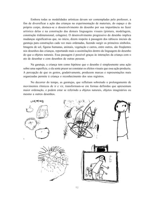 Embora todas as modalidades artísticas devam ser contempladas pelo professor, a 
fim de diversificar a ação das crianças na experimentação de materiais, do espaço e do 
próprio corpo, destaca-se o desenvolvimento do desenho por sua importância no fazer 
artístico delas e na construção das demais linguagens visuais (pintura, modelagem, 
construção tridimensional, colagens). O desenvolvimento progressivo do desenho implica 
mudanças significativas que, no início, dizem respeito à passagem dos rabiscos iniciais da 
garatuja para construções cada vez mais ordenadas, fazendo surgir os primeiros símbolos. 
Imagens de sol, figuras humanas, animais, vegetação e carros, entre outros, são freqüentes 
nos desenhos das crianças, reportando mais a assimilações dentro da linguagem do desenho 
do que a objetos naturais. Essa passagem é possível graças às interações da criança com o 
ato de desenhar e com desenhos de outras pessoas. 
Na garatuja, a criança tem como hipótese que o desenho é simplesmente uma ação 
sobre uma superfície, e ela sente prazer ao constatar os efeitos visuais que essa ação produziu. 
A percepção de que os gestos, gradativamente, produzem marcas e representações mais 
organizadas permite à criança o reconhecimento dos seus registros. 
No decorrer do tempo, as garatujas, que refletiam sobretudo o prolongamento de 
movimentos rítmicos de ir e vir, transformam-se em formas definidas que apresentam 
maior ordenação, e podem estar se referindo a objetos naturais, objetos imaginários ou 
mesmo a outros desenhos. 
92 
 
