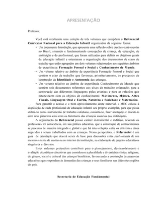 APRESENTAÇÃO 
Professor, 
Você está recebendo uma coleção de três volumes que compõem o Referencial 
Curricular Nacional para a Educação Infantil organizados da seguinte forma: 
• Um documento Introdução, que apresenta uma reflexão sobre creches e pré-escolas 
no Brasil, situando e fundamentando concepções de criança, de educação, de 
instituição e do profissional, que foram utilizadas para definir os objetivos gerais 
da educação infantil e orientaram a organização dos documentos de eixos de 
trabalho que estão agrupados em dois volumes relacionados aos seguintes âmbitos 
de experiência: Formação Pessoal e Social e Conhecimento de Mundo. 
• Um volume relativo ao âmbito de experiência Formação Pessoal e Social que 
contém o eixo de trabalho que favorece, prioritariamente, os processos de 
construção da Identidade e Autonomia das crianças. 
• Um volume relativo ao âmbito de experiência Conhecimento de Mundo que 
contém seis documentos referentes aos eixos de trabalho orientados para a 
construção das diferentes linguagens pelas crianças e para as relações que 
estabelecem com os objetos de conhecimento: Movimento, Música, Artes 
Visuais, Linguagem Oral e Escrita, Natureza e Sociedade e Matemática. 
Para garantir o acesso e o bom aproveitamento deste material, o MEC coloca à 
disposição de cada profissional de educação infantil seu próprio exemplar, para que possa 
utilizá-lo como instrumento de trabalho cotidiano, consultá-lo, fazer anotações e discuti-lo 
com seus parceiros e/ou com os familiares das crianças usuárias das instituições. 
A organização do Referencial possui caráter instrumental e didático, devendo os 
professores ter consciência, em sua prática educativa, que a construção de conhecimentos 
se processa de maneira integrada e global e que há inter-relações entre os diferentes eixos 
sugeridos a serem trabalhados com as crianças. Nessa perspectiva, o Referencial é um 
guia de orientação que deverá servir de base para discussões entre profissionais de um 
mesmo sistema de ensino ou no interior da instituição, na elaboração de projetos educativos 
singulares e diversos. 
Estes volumes pretendem contribuir para o planejamento, desenvolvimento e 
avaliação de práticas educativas que considerem a pluralidade e diversidade étnica, religiosa, 
de gênero, social e cultural das crianças brasileiras, favorecendo a construção de propostas 
educativas que respondam às demandas das crianças e seus familiares nas diferentes regiões 
do país. 
Secretaria de Educação Fundamental 
 