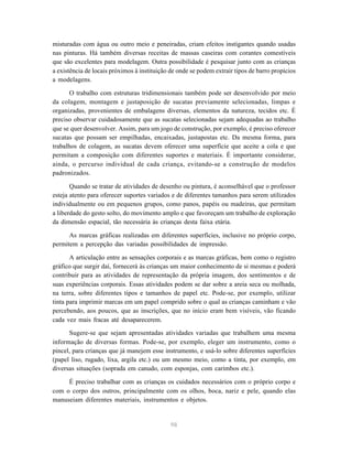 misturadas com água ou outro meio e peneiradas, criam efeitos instigantes quando usadas 
nas pinturas. Há também diversas receitas de massas caseiras com corantes comestíveis 
que são excelentes para modelagem. Outra possibilidade é pesquisar junto com as crianças 
a existência de locais próximos à instituição de onde se podem extrair tipos de barro propícios 
a modelagens. 
O trabalho com estruturas tridimensionais também pode ser desenvolvido por meio 
da colagem, montagem e justaposição de sucatas previamente selecionadas, limpas e 
organizadas, provenientes de embalagens diversas, elementos da natureza, tecidos etc. É 
preciso observar cuidadosamente que as sucatas selecionadas sejam adequadas ao trabalho 
que se quer desenvolver. Assim, para um jogo de construção, por exemplo, é preciso oferecer 
sucatas que possam ser empilhadas, encaixadas, justapostas etc. Da mesma forma, para 
trabalhos de colagem, as sucatas devem oferecer uma superfície que aceite a cola e que 
permitam a composição com diferentes suportes e materiais. É importante considerar, 
ainda, o percurso individual de cada criança, evitando-se a construção de modelos 
padronizados. 
Quando se tratar de atividades de desenho ou pintura, é aconselhável que o professor 
esteja atento para oferecer suportes variados e de diferentes tamanhos para serem utilizados 
individualmente ou em pequenos grupos, como panos, papéis ou madeiras, que permitam 
a liberdade do gesto solto, do movimento amplo e que favoreçam um trabalho de exploração 
da dimensão espacial, tão necessária às crianças desta faixa etária. 
As marcas gráficas realizadas em diferentes superfícies, inclusive no próprio corpo, 
permitem a percepção das variadas possibilidades de impressão. 
A articulação entre as sensações corporais e as marcas gráficas, bem como o registro 
gráfico que surgir daí, fornecerá às crianças um maior conhecimento de si mesmas e poderá 
contribuir para as atividades de representação da própria imagem, dos sentimentos e de 
suas experiências corporais. Essas atividades podem se dar sobre a areia seca ou molhada, 
na terra, sobre diferentes tipos e tamanhos de papel etc. Pode-se, por exemplo, utilizar 
tinta para imprimir marcas em um papel comprido sobre o qual as crianças caminham e vão 
percebendo, aos poucos, que as inscrições, que no início eram bem visíveis, vão ficando 
cada vez mais fracas até desaparecerem. 
Sugere-se que sejam apresentadas atividades variadas que trabalhem uma mesma 
informação de diversas formas. Pode-se, por exemplo, eleger um instrumento, como o 
pincel, para crianças que já manejem esse instrumento, e usá-lo sobre diferentes superfícies 
(papel liso, rugado, lixa, argila etc.) ou um mesmo meio, como a tinta, por exemplo, em 
diversas situações (soprada em canudo, com esponjas, com carimbos etc.). 
É preciso trabalhar com as crianças os cuidados necessários com o próprio corpo e 
com o corpo dos outros, principalmente com os olhos, boca, nariz e pele, quando elas 
manuseiam diferentes materiais, instrumentos e objetos. 
98 
 
