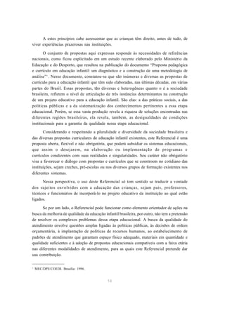 A estes princípios cabe acrescentar que as crianças têm direito, antes de tudo, de 
viver experiências prazerosas nas instituições. 
O conjunto de propostas aqui expressas responde às necessidades de referências 
nacionais, como ficou explicitado em um estudo recente elaborado pelo Ministério da 
Educação e do Desporto, que resultou na publicação do documento “Proposta pedagógica 
e currículo em educação infantil: um diagnóstico e a construção de uma metodologia de 
análise”1. Nesse documento, constatou-se que são inúmeras e diversas as propostas de 
currículo para a educação infantil que têm sido elaboradas, nas últimas décadas, em várias 
partes do Brasil. Essas propostas, tão diversas e heterogêneas quanto o é a sociedade 
brasileira, refletem o nível de articulação de três instâncias determinantes na construção 
de um projeto educativo para a educação infantil. São elas: a das práticas sociais, a das 
políticas públicas e a da sistematização dos conhecimentos pertinentes a essa etapa 
educacional. Porém, se essa vasta produção revela a riqueza de soluções encontradas nas 
diferentes regiões brasileiras, ela revela, também, as desigualdades de condições 
institucionais para a garantia da qualidade nessa etapa educacional. 
Considerando e respeitando a pluralidade e diversidade da sociedade brasileira e 
das diversas propostas curriculares de educação infantil existentes, este Referencial é uma 
proposta aberta, flexível e não obrigatória, que poderá subsidiar os sistemas educacionais, 
que assim o desejarem, na elaboração ou implementação de programas e 
currículos condizentes com suas realidades e singularidades. Seu caráter não obrigatório 
visa a favorecer o diálogo com propostas e currículos que se constroem no cotidiano das 
instituições, sejam creches, pré-escolas ou nos diversos grupos de formação existentes nos 
diferentes sistemas. 
Nessa perspectiva, o uso deste Referencial só tem sentido se traduzir a vontade 
dos sujeitos envolvidos com a educação das crianças, sejam pais, professores, 
técnicos e funcionários de incorporá-lo no projeto educativo da instituição ao qual estão 
ligados. 
Se por um lado, o Referencial pode funcionar como elemento orientador de ações na 
busca da melhoria de qualidade da educação infantil brasileira, por outro, não tem a pretensão 
de resolver os complexos problemas dessa etapa educacional. A busca da qualidade do 
atendimento envolve questões amplas ligadas às políticas públicas, às decisões de ordem 
orçamentária, à implantação de políticas de recursos humanos, ao estabelecimento de 
padrões de atendimento que garantam espaço físico adequado, materiais em quantidade e 
qualidade suficientes e à adoção de propostas educacionais compatíveis com a faixa etária 
nas diferentes modalidades de atendimento, para as quais este Referencial pretende dar 
sua contribuição. 
14 
1 MEC/DPE/COEDI. Brasília: 1996. 
 