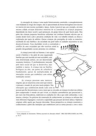 A CRIANÇA 
A concepção de criança é uma noção historicamente construída e conseqüentemente 
vem mudando ao longo dos tempos, não se apresentando de forma homogênea nem mesmo 
no interior de uma mesma sociedade e época. Assim é possível que, por exemplo, em uma 
mesma cidade existam diferentes maneiras de se considerar as crianças pequenas 
dependendo da classe social a qual pertencem, do grupo étnico do qual fazem parte. Boa 
parte das crianças pequenas brasileiras enfrentam um cotidiano bastante adverso que as 
conduz desde muito cedo a precárias condições de vida e ao trabalho infantil, ao abuso e 
exploração por parte de adultos. Outras crianças são protegidas de todas as maneiras, 
recebendo de suas famílias e da sociedade em geral todos os cuidados necessários ao seu 
desenvolvimento. Essa dualidade revela a contradição e 
conflito de uma sociedade que não resolveu ainda as 
grandes desigualdades sociais presentes no cotidiano. 
A criança como todo ser humano, é um sujeito 
social e histórico e faz parte de uma organização 
familiar que está inserida em uma sociedade, com 
uma determinada cultura, em um determinado 
momento histórico. É profundamente marcada 
pelo meio social em que se desenvolve, mas 
também o marca. A criança tem na família, 
biológica ou não, um ponto de referência 
fundamental, apesar da multiplicidade de 
interações sociais que estabelece com outras 
instituições sociais3 . 
As crianças possuem uma natureza 
singular, que as caracteriza como seres que sentem 
e pensam o mundo de um jeito muito próprio. Nas 
interações que estabelecem desde cedo com as 
pessoas que lhe são próximas e com o meio que as circunda, as crianças revelam seu esforço 
para compreender o mundo em que vivem, as relações contraditórias que presenciam e, 
por meio das brincadeiras, explicitam as condições de vida a que estão submetidas e seus 
anseios e desejos. No processo de construção do conhecimento, as crianças se utilizam das 
mais diferentes linguagens e exercem a capacidade que possuem de terem idéias e hipóteses 
originais sobre aquilo que buscam desvendar. Nessa perspectiva as crianças constroem o 
conhecimento a partir das interações que estabelecem com as outras pessoas e com o meio 
3 Texto adaptado do documento “Política nacional de educação infantil”. MEC/SEF/DPE/COEDI, dez/1994, 
p. 16-17. 
21 
 