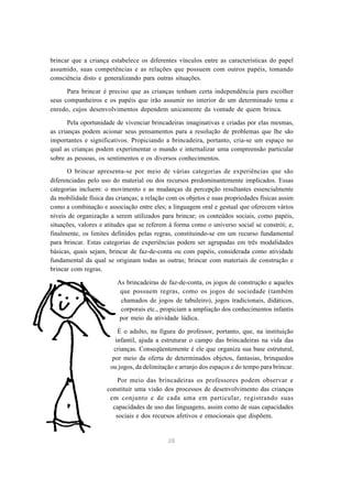 brincar que a criança estabelece os diferentes vínculos entre as características do papel 
assumido, suas competências e as relações que possuem com outros papéis, tomando 
consciência disto e generalizando para outras situações. 
Para brincar é preciso que as crianças tenham certa independência para escolher 
seus companheiros e os papéis que irão assumir no interior de um determinado tema e 
enredo, cujos desenvolvimentos dependem unicamente da vontade de quem brinca. 
Pela oportunidade de vivenciar brincadeiras imaginativas e criadas por elas mesmas, 
as crianças podem acionar seus pensamentos para a resolução de problemas que lhe são 
importantes e significativos. Propiciando a brincadeira, portanto, cria-se um espaço no 
qual as crianças podem experimentar o mundo e internalizar uma compreensão particular 
sobre as pessoas, os sentimentos e os diversos conhecimentos. 
O brincar apresenta-se por meio de várias categorias de experiências que são 
diferenciadas pelo uso do material ou dos recursos predominantemente implicados. Essas 
categorias incluem: o movimento e as mudanças da percepção resultantes essencialmente 
da mobilidade física das crianças; a relação com os objetos e suas propriedades físicas assim 
como a combinação e associação entre eles; a linguagem oral e gestual que oferecem vários 
níveis de organização a serem utilizados para brincar; os conteúdos sociais, como papéis, 
situações, valores e atitudes que se referem à forma como o universo social se constrói; e, 
finalmente, os limites definidos pelas regras, constituindo-se em um recurso fundamental 
para brincar. Estas categorias de experiências podem ser agrupadas em três modalidades 
básicas, quais sejam, brincar de faz-de-conta ou com papéis, considerada como atividade 
fundamental da qual se originam todas as outras; brincar com materiais de construção e 
brincar com regras. 
As brincadeiras de faz-de-conta, os jogos de construção e aqueles 
que possuem regras, como os jogos de sociedade (também 
chamados de jogos de tabuleiro), jogos tradicionais, didáticos, 
corporais etc., propiciam a ampliação dos conhecimentos infantis 
por meio da atividade lúdica. 
É o adulto, na figura do professor, portanto, que, na instituição 
infantil, ajuda a estruturar o campo das brincadeiras na vida das 
crianças. Conseqüentemente é ele que organiza sua base estrutural, 
por meio da oferta de determinados objetos, fantasias, brinquedos 
ou jogos, da delimitação e arranjo dos espaços e do tempo para brincar. 
Por meio das brincadeiras os professores podem observar e 
constituir uma visão dos processos de desenvolvimento das crianças 
em conjunto e de cada uma em particular, registrando suas 
capacidades de uso das linguagens, assim como de suas capacidades 
sociais e dos recursos afetivos e emocionais que dispõem. 
28 
 