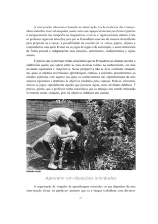 A intervenção intencional baseada na observação das brincadeiras das crianças, 
oferecendo-lhes material adequado, assim como um espaço estruturado para brincar permite 
o enriquecimento das competências imaginativas, criativas e organizacionais infantis. Cabe 
ao professor organizar situações para que as brincadeiras ocorram de maneira diversificada 
para propiciar às crianças a possibilidade de escolherem os temas, papéis, objetos e 
companheiros com quem brincar ou os jogos de regras e de construção, e assim elaborarem 
de forma pessoal e independente suas emoções, sentimentos, conhecimentos e regras 
sociais. 
É preciso que o professor tenha consciência que na brincadeira as crianças recriam e 
estabilizam aquilo que sabem sobre as mais diversas esferas do conhecimento, em uma 
atividade espontânea e imaginativa. Nessa perspectiva não se deve confundir situações 
nas quais se objetiva determinadas aprendizagens relativas a conceitos, procedimentos ou 
atitudes explícitas com aquelas nas quais os conhecimentos são experimentados de uma 
maneira espontânea e destituída de objetivos imediatos pelas crianças. Pode-se, entretanto, 
utilizar os jogos, especialmente aqueles que possuem regras, como atividades didáticas. É 
preciso, porém, que o professor tenha consciência que as crianças não estarão brincando 
livremente nestas situações, pois há objetivos didáticos em questão. 
Aprender em situações orientadas 
A organização de situações de aprendizagens orientadas ou que dependem de uma 
intervenção direta do professor permite que as crianças trabalhem com diversos 
29 
Iolanda Huzak 
 