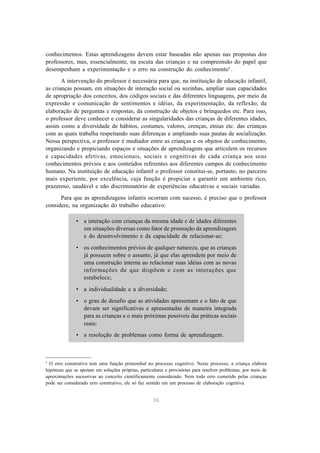 conhecimentos. Estas aprendizagens devem estar baseadas não apenas nas propostas dos 
professores, mas, essencialmente, na escuta das crianças e na compreensão do papel que 
desempenham a experimentação e o erro na construção do conhecimento5 . 
A intervenção do professor é necessária para que, na instituição de educação infantil, 
as crianças possam, em situações de interação social ou sozinhas, ampliar suas capacidades 
de apropriação dos conceitos, dos códigos sociais e das diferentes linguagens, por meio da 
expressão e comunicação de sentimentos e idéias, da experimentação, da reflexão, da 
elaboração de perguntas e respostas, da construção de objetos e brinquedos etc. Para isso, 
o professor deve conhecer e considerar as singularidades das crianças de diferentes idades, 
assim como a diversidade de hábitos, costumes, valores, crenças, etnias etc. das crianças 
com as quais trabalha respeitando suas diferenças e ampliando suas pautas de socialização. 
Nessa perspectiva, o professor é mediador entre as crianças e os objetos de conhecimento, 
organizando e propiciando espaços e situações de aprendizagens que articulem os recursos 
e capacidades afetivas, emocionais, sociais e cognitivas de cada criança aos seus 
conhecimentos prévios e aos conteúdos referentes aos diferentes campos de conhecimento 
humano. Na instituição de educação infantil o professor constitui-se, portanto, no parceiro 
mais experiente, por excelência, cuja função é propiciar e garantir um ambiente rico, 
prazeroso, saudável e não discriminatório de experiências educativas e sociais variadas. 
Para que as aprendizagens infantis ocorram com sucesso, é preciso que o professor 
considere, na organização do trabalho educativo: 
• a interação com crianças da mesma idade e de idades diferentes 
em situações diversas como fator de promoção da aprendizagem 
e do desenvolvimento e da capacidade de relacionar-se; 
• os conhecimentos prévios de qualquer natureza, que as crianças 
já possuem sobre o assunto, já que elas aprendem por meio de 
uma construção interna ao relacionar suas idéias com as novas 
informações de que dispõem e com as interações que 
estabelece; 
• a individualidade e a diversidade; 
• o grau de desafio que as atividades apresentam e o fato de que 
devam ser significativas e apresentadas de maneira integrada 
para as crianças e o mais próximas possíveis das práticas sociais 
reais; 
• a resolução de problemas como forma de aprendizagem. 
5 O erro construtivo tem uma função primordial no processo cognitivo. Neste processo, a criança elabora 
hipóteses que se apoiam em soluções próprias, particulares e provisórias para resolver problemas, por meio de 
aproximações sucessivas ao conceito cientificamente considerado. Nem todo erro cometido pelas crianças 
pode ser considerado erro construtivo, ele só faz sentido em um processo de elaboração cognitiva. 
30 
 