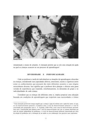 interpretação e ensaio de soluções. A interação permite que se crie uma situação de ajuda 
na qual as crianças avancem no seu processo de aprendizagem6. 
DIVERSIDADE E INDIVIDUALIDADE 
Cabe ao professor a tarefa de individualizar as situações de aprendizagens oferecidas 
às crianças, considerando suas capacidades afetivas, emocionais, sociais e cognitivas assim 
como os conhecimentos que possuem dos mais diferentes assuntos e suas origens 
socioculturais diversas. Isso significa que o professor deve planejar e oferecer uma gama 
variada de experiências que responda, simultaneamente, às demandas do grupo e às 
individualidades de cada criança. 
Considerar que as crianças são diferentes entre si, implica propiciar uma educação 
baseada em condições de aprendizagem que respeitem suas necessidades e ritmos 
6 Essas interações promovem avanços naquilo que a criança é capaz de realizar com a ajuda dos outros, ou seja, 
no seu desenvolvimento potencial. A distância entre o nível de desenvolvimento potencial e o real foi 
conceituada pelo pesquisador russo L. S. Vygotsky (1886-1936), como zona de desenvolvimento proximal. 
Esta zona é caracterizada pela distância entre o nível de desenvolvimento real, que se costuma determinar por 
meio da solução independente de problemas, e o nível de desenvolvimento potencial, determinado por meio 
da solução de problemas sob a orientação de um adulto ou em colaboração com parceiros mais experientes. 
32 
Iolanda Huzak 
 