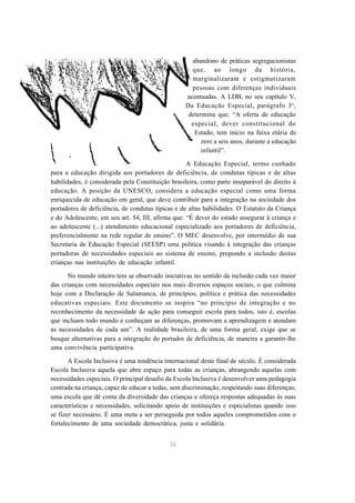 36 
abandono de práticas segregacionistas 
que, ao longo da história, 
marginalizaram e estigmatizaram 
pessoas com diferenças individuais 
acentuadas. A LDB, no seu capítulo V, 
Da Educação Especial, parágrafo 3o, 
determina que: “A oferta de educação 
especial, dever constitucional do 
Estado, tem início na faixa etária de 
zero a seis anos, durante a educação 
infantil”. 
A Educação Especial, termo cunhado 
para a educação dirigida aos portadores de deficiência, de condutas típicas e de altas 
habilidades, é considerada pela Constituição brasileira, como parte inseparável do direito à 
educação. A posição da UNESCO, considera a educação especial como uma forma 
enriquecida de educação em geral, que deve contribuir para a integração na sociedade dos 
portadores de deficiência, de condutas típicas e de altas habilidades. O Estatuto da Criança 
e do Adolescente, em seu art. 54, III, afirma que: “É dever do estado assegurar à criança e 
ao adolescente (...) atendimento educacional especializado aos portadores de deficiência, 
preferencialmente na rede regular de ensino”. O MEC desenvolve, por intermédio de sua 
Secretaria de Educação Especial (SEESP) uma política visando à integração das crianças 
portadoras de necessidades especiais ao sistema de ensino, propondo a inclusão destas 
crianças nas instituições de educação infantil. 
No mundo inteiro tem se observado iniciativas no sentido da inclusão cada vez maior 
das crianças com necessidades especiais nos mais diversos espaços sociais, o que culmina 
hoje com a Declaração de Salamanca, de princípios, política e prática das necessidades 
educativas especiais. Este documento se inspira “no princípio de integração e no 
reconhecimento da necessidade de ação para conseguir escola para todos, isto é, escolas 
que incluam todo mundo e conheçam as diferenças, promovam a aprendizagem e atendam 
as necessidades de cada um”. A realidade brasileira, de uma forma geral, exige que se 
busque alternativas para a integração do portador de deficiência, de maneira a garantir-lhe 
uma convivência participativa. 
A Escola Inclusiva é uma tendência internacional deste final de século. É considerada 
Escola Inclusiva aquela que abre espaço para todas as crianças, abrangendo aquelas com 
necessidades especiais. O principal desafio da Escola Inclusiva é desenvolver uma pedagogia 
centrada na criança, capaz de educar a todas, sem discriminação, respeitando suas diferenças; 
uma escola que dê conta da diversidade das crianças e ofereça respostas adequadas às suas 
características e necessidades, solicitando apoio de instituições e especialistas quando isso 
se fizer necessário. É uma meta a ser perseguida por todos aqueles comprometidos com o 
fortalecimento de uma sociedade democrática, justa e solidária. 
 