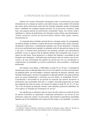 O PROFESSOR DE EDUCAÇÃO INFANTIL 
Embora não existam informações abrangentes sobre os profissionais que atuam 
diretamente com as crianças nas creches e pré-escolas do país, vários estudos7 têm mostrado 
que muitos destes profissionais ainda não têm formação adequada, recebem remuneração 
baixa e trabalham sob condições bastante precárias. Se na pré-escola, constata-se, ainda 
hoje, uma pequena parcela de profissionais considerados leigos, nas creches ainda é 
significativo o número de profissionais sem formação escolar mínima cuja denominação é 
variada: berçarista, auxiliar de desenvolvimento infantil, babá, pajem, monitor, 
recreacionista etc. 
A constatação dessa realidade nacional diversa e desigual, porém, foi acompanhada, 
nas últimas décadas, de debates a respeito das diversas concepções sobre criança, educação, 
atendimento institucional e reordenamento legislativo que devem determinar a formação 
de um novo profissional para responder às demandas atuais de educação da criança de zero 
a seis anos. As funções deste profissional vêm passando, portanto, por reformulações 
profundas. O que se esperava dele há algumas décadas não corresponde mais ao que se 
espera nos dias atuais. Nessa perspectiva, os debates têm indicado a necessidade de uma 
formação mais abrangente e unificadora para profissionais tanto de creches como de pré-escolas 
e de uma restruturação dos quadros de carreira que leve em consideração os 
conhecimentos já acumulados no exercício profissional, como possibilite a atualização 
profissional. 
Em resposta a esse debate, a LDB dispõe, no título VI, art. 62 que: “A formação de 
docentes para atuar na educação básica far-se-á em nível superior, em curso de licenciatura, 
de graduação plena, em universidades e institutos superiores de educação, admitida, como 
formação mínima para o exercício do magistério na educação infantil e nas quatro primeiras 
séries do ensino fundamental, a oferecida em nível médio, na modalidade Normal”. 
Considerando a necessidade de um período de transição que permita incorporar os 
profissionais cuja escolaridade ainda não é a exigida e buscando proporcionar um tempo 
para adaptação das redes de ensino, esta mesma Lei dispõe no título IX, art. 87, § 4º que: 
“até o fim da década da Educação somente serão admitidos professores habilitados em 
nível superior ou formados por treinamento em serviço”. 
Isto significa que as diferentes redes de ensino deverão colocar-se a tarefa de investir 
de maneira sistemática na capacitação e atualização permanente e em serviço de seus 
professores (sejam das creches8 ou pré-escolas), aproveitando as experiências acumuladas 
daqueles que já vêm trabalhando com crianças há mais tempo e com qualidade. Ao mesmo 
7 MEC/SEF/COEDI, 1994. 
8 As diferentes funções atribuídas a berçaristas, auxiliares de educação, pajens, babás etc. deverão ser 
reconsideradas e adequadas em função das demandas atuais de educação de crianças pequenas. 
39 
 