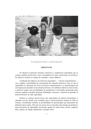 Componentes curriculares 
OBJETIVOS 
Os objetivos explicitam intenções educativas e estabelecem capacidades que as 
crianças poderão desenvolver como conseqüência de ações intencionais do professor. 
Os objetivos auxiliam na seleção de conteúdos e meios didáticos. 
A definição dos objetivos em termos de capacidades — e não de comportamentos — 
visa a ampliar a possibilidade de concretização das intenções educativas, uma vez que as 
capacidades se expressam por meio de diversos comportamentos e as aprendizagens que 
convergem para ela podem ser de naturezas diversas. Ao estabelecer objetivos nesses termos, 
o professor amplia suas possibilidades de atendimento à diversidade apresentada pelas 
crianças, podendo considerar diferentes habilidades, interesses e maneiras de aprender no 
desenvolvimento de cada capacidade. 
Embora as crianças desenvolvam suas capacidades de maneira heterogênea, a 
educação tem por função criar condições para o desenvolvimento integral de todas as 
crianças, considerando, também, as possibilidades de aprendizagem que apresentam nas 
diferentes faixas etárias. Para que isso ocorra, faz-se necessário uma atuação que propicia o 
desenvolvimento de capacidades envolvendo aquelas de ordem física, afetiva, cognitiva, 
ética, estética, de relação interpessoal e inserção social. 
47 
Iolanda Huzak 
 
