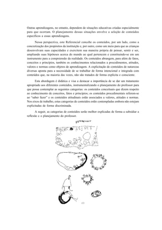 Outras aprendizagens, no entanto, dependem de situações educativas criadas especialmente 
para que ocorram. O planejamento dessas situações envolve a seleção de conteúdos 
específicos a essas aprendizagens. 
Nessa perspectiva, este Referencial concebe os conteúdos, por um lado, como a 
concretização dos propósitos da instituição e, por outro, como um meio para que as crianças 
desenvolvam suas capacidades e exercitem sua maneira própria de pensar, sentir e ser, 
ampliando suas hipóteses acerca do mundo ao qual pertencem e constituindo-se em um 
instrumento para a compreensão da realidade. Os conteúdos abrangem, para além de fatos, 
conceitos e princípios, também os conhecimentos relacionados a procedimentos, atitudes, 
valores e normas como objetos de aprendizagem. A explicitação de conteúdos de naturezas 
diversas aponta para a necessidade de se trabalhar de forma intencional e integrada com 
conteúdos que, na maioria das vezes, não são tratados de forma explícita e consciente. 
Esta abordagem é didática e visa a destacar a importância de se dar um tratamento 
apropriado aos diferentes conteúdos, instrumentalizando o planejamento do professor para 
que possa contemplar as seguintes categorias: os conteúdos conceituais que dizem respeito 
ao conhecimento de conceitos, fatos e princípios; os conteúdos procedimentais referem-se 
ao “saber fazer” e os conteúdos atitudinais estão associados a valores, atitudes e normas. 
Nos eixos de trabalho, estas categorias de conteúdos estão contempladas embora não estejam 
explicitadas de forma discriminada. 
A seguir, as categorias de conteúdos serão melhor explicadas de forma a subsidiar a 
49 
reflexão e o planejamento do professor. 
 