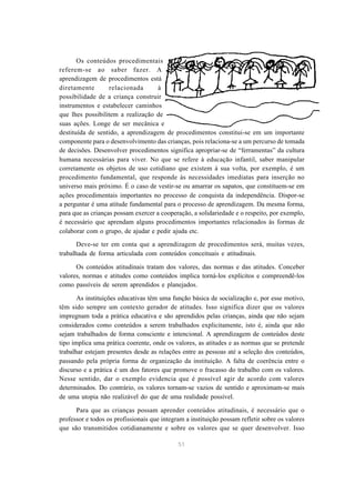 51 
Os conteúdos procedimentais 
referem-se ao saber fazer. A 
aprendizagem de procedimentos está 
diretamente relacionada à 
possibilidade de a criança construir 
instrumentos e estabelecer caminhos 
que lhes possibilitem a realização de 
suas ações. Longe de ser mecânica e 
destituída de sentido, a aprendizagem de procedimentos constitui-se em um importante 
componente para o desenvolvimento das crianças, pois relaciona-se a um percurso de tomada 
de decisões. Desenvolver procedimentos significa apropriar-se de “ferramentas” da cultura 
humana necessárias para viver. No que se refere à educação infantil, saber manipular 
corretamente os objetos de uso cotidiano que existem à sua volta, por exemplo, é um 
procedimento fundamental, que responde às necessidades imediatas para inserção no 
universo mais próximo. É o caso de vestir-se ou amarrar os sapatos, que constituem-se em 
ações procedimentais importantes no processo de conquista da independência. Dispor-se 
a perguntar é uma atitude fundamental para o processo de aprendizagem. Da mesma forma, 
para que as crianças possam exercer a cooperação, a solidariedade e o respeito, por exemplo, 
é necessário que aprendam alguns procedimentos importantes relacionados às formas de 
colaborar com o grupo, de ajudar e pedir ajuda etc. 
Deve-se ter em conta que a aprendizagem de procedimentos será, muitas vezes, 
trabalhada de forma articulada com conteúdos conceituais e atitudinais. 
Os conteúdos atitudinais tratam dos valores, das normas e das atitudes. Conceber 
valores, normas e atitudes como conteúdos implica torná-los explícitos e compreendê-los 
como passíveis de serem aprendidos e planejados. 
As instituições educativas têm uma função básica de socialização e, por esse motivo, 
têm sido sempre um contexto gerador de atitudes. Isso significa dizer que os valores 
impregnam toda a prática educativa e são aprendidos pelas crianças, ainda que não sejam 
considerados como conteúdos a serem trabalhados explicitamente, isto é, ainda que não 
sejam trabalhados de forma consciente e intencional. A aprendizagem de conteúdos deste 
tipo implica uma prática coerente, onde os valores, as atitudes e as normas que se pretende 
trabalhar estejam presentes desde as relações entre as pessoas até a seleção dos conteúdos, 
passando pela própria forma de organização da instituição. A falta de coerência entre o 
discurso e a prática é um dos fatores que promove o fracasso do trabalho com os valores. 
Nesse sentido, dar o exemplo evidencia que é possível agir de acordo com valores 
determinados. Do contrário, os valores tornam-se vazios de sentido e aproximam-se mais 
de uma utopia não realizável do que de uma realidade possível. 
Para que as crianças possam aprender conteúdos atitudinais, é necessário que o 
professor e todos os profissionais que integram a instituição possam refletir sobre os valores 
que são transmitidos cotidianamente e sobre os valores que se quer desenvolver. Isso 
 