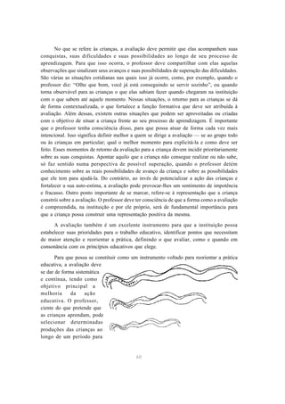 No que se refere às crianças, a avaliação deve permitir que elas acompanhem suas 
conquistas, suas dificuldades e suas possibilidades ao longo de seu processo de 
aprendizagem. Para que isso ocorra, o professor deve compartilhar com elas aquelas 
observações que sinalizam seus avanços e suas possibilidades de superação das dificuldades. 
São várias as situações cotidianas nas quais isso já ocorre, como, por exemplo, quando o 
professor diz: “Olhe que bom, você já está conseguindo se servir sozinho”, ou quando 
torna observável para as crianças o que elas sabiam fazer quando chegaram na instituição 
com o que sabem até aquele momento. Nessas situações, o retorno para as crianças se dá 
de forma contextualizada, o que fortalece a função formativa que deve ser atribuída à 
avaliação. Além dessas, existem outras situações que podem ser aproveitadas ou criadas 
com o objetivo de situar a criança frente ao seu processo de aprendizagem. É importante 
que o professor tenha consciência disso, para que possa atuar de forma cada vez mais 
intencional. Isso significa definir melhor a quem se dirige a avaliação — se ao grupo todo 
ou às crianças em particular; qual o melhor momento para explicitá-la e como deve ser 
feito. Esses momentos de retorno da avaliação para a criança devem incidir prioritariamente 
sobre as suas conquistas. Apontar aquilo que a criança não consegue realizar ou não sabe, 
só faz sentido numa perspectiva de possível superação, quando o professor detém 
conhecimento sobre as reais possibilidades de avanço da criança e sobre as possibilidades 
que ele tem para ajudá-la. Do contrário, ao invés de potencializar a ação das crianças e 
fortalecer a sua auto-estima, a avaliação pode provocar-lhes um sentimento de impotência 
e fracasso. Outro ponto importante de se marcar, refere-se à representação que a criança 
constrói sobre a avaliação. O professor deve ter consciência de que a forma como a avaliação 
é compreendida, na instituição e por ele próprio, será de fundamental importância para 
que a criança possa construir uma representação positiva da mesma. 
A avaliação também é um excelente instrumento para que a instituição possa 
estabelecer suas prioridades para o trabalho educativo, identificar pontos que necessitam 
de maior atenção e reorientar a prática, definindo o que avaliar, como e quando em 
consonância com os princípios educativos que elege. 
Para que possa se constituir como um instrumento voltado para reorientar a prática 
60 
educativa, a avaliação deve 
se dar de forma sistemática 
e contínua, tendo como 
objetivo principal a 
melhoria da ação 
educativa. O professor, 
ciente do que pretende que 
as crianças aprendam, pode 
selecionar determinadas 
produções das crianças ao 
longo de um período para 
 