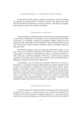 A INSTITUIÇÃO E O PROJETO EDUCATIVO 
O Referencial Curricular propõe um diálogo com programas e projetos curriculares 
de instituições de educação infantil, nos estados e municípios. Este diálogo supõe atentar 
para duas dimensões complementares que possam garantir a efetividade das propostas: 
uma de natureza externa; outra, interna às instituições. 
Condições externas 
As particularidades de cada proposta curricular devem estar vinculadas principalmente 
às características socioculturais da comunidade na qual a instituição de educação infantil 
está inserida e às necessidades e expectativas da população atendida. Conhecer bem essa 
população permite compreender suas reais condições de vida, possibilitando eleger os temas 
mais relevantes para o processo educativo de modo a atender a diversidade existente em 
cada grupo social. 
Nos diferentes municípios, existe um conjunto de conhecimentos, formas de viver 
e de se divertir, de se manifestar religiosamente, de trabalhar etc. que se constitui em uma 
cultura própria. A valorização e incorporação desta cultura no currículo das instituições é 
fonte valiosa para a intervenção pedagógica. Além disso, o conhecimento das questões 
específicas de cada região, sejam elas de ordem econômica, social ou ambiental permite a 
elaboração de propostas curriculares mais significativas. 
A problemática social de muitas das comunidades brasileiras faz com que os 
profissionais e as instituições de educação infantil tenham que considerar questões bastante 
complexas que não podem ser ignoradas, pois afetam diretamente a vida das crianças 
pequenas. A desnutrição, a violência, os abusos e maus tratos, os problemas de saúde etc. 
que algumas crianças sofrem não são questões que só a instituição de educação infantil 
pode resolver isoladamente. Só uma ação conjunta entre os diversos recursos da comunidade 
como as associações civis e os conselhos de direitos das crianças, as organizações 
governamentais e não-governamentais ligadas à saúde, à assistência, à cultura etc. pode 
encaminhar soluções mais factíveis com a realidade de cada situação. 
Condições internas 
As creches e pré-escolas existentes no Brasil se constituíram de forma muito diversa 
ao longo de sua história, se caracterizando por uma variedade de modalidades de 
atendimento. Há creches funcionando em período integral entre 8 e 12 horas por dia, que 
atendem o ano todo sem interrupção; outras fecham para férias; há creches de meio período; 
65 
 