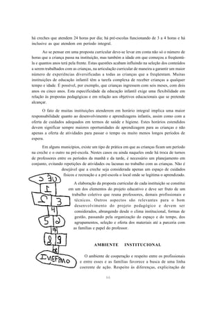 há creches que atendem 24 horas por dia; há pré-escolas funcionando de 3 a 4 horas e há 
inclusive as que atendem em período integral. 
Ao se pensar em uma proposta curricular deve-se levar em conta não só o número de 
horas que a criança passa na instituição, mas também a idade em que começou a freqüentá-la 
e quantos anos terá pela frente. Estas questões acabam influindo na seleção dos conteúdos 
a serem trabalhados com as crianças, na articulação curricular de maneira a garantir um maior 
número de experiências diversificadas a todas as crianças que a freqüentam. Muitas 
instituições de educação infantil têm a tarefa complexa de receber crianças a qualquer 
tempo e idade. É possível, por exemplo, que crianças ingressem com seis meses, com dois 
anos ou cinco anos. Esta especificidade da educação infantil exige uma flexibilidade em 
relação às propostas pedagógicas e em relação aos objetivos educacionais que se pretende 
alcançar. 
O fato de muitas instituições atenderem em horário integral implica uma maior 
responsabilidade quanto ao desenvolvimento e aprendizagens infantis, assim como com a 
oferta de cuidados adequados em termos de saúde e higiene. Estes horários estendidos 
devem significar sempre maiores oportunidades de aprendizagem para as crianças e não 
apenas a oferta de atividades para passar o tempo ou muito menos longos períodos de 
espera. 
Em alguns municípios, existe um tipo de prática em que as crianças ficam um período 
na creche e o outro na pré-escola. Nestes casos ou ainda naqueles onde há troca de turnos 
de professores entre os períodos da manhã e da tarde, é necessário um planejamento em 
conjunto, evitando repetições de atividades ou lacunas no trabalho com as crianças. Não é 
desejável que a creche seja considerada apenas um espaço de cuidados 
físicos e recreação e a pré-escola o local onde se legitima o aprendizado. 
A elaboração da proposta curricular de cada instituição se constitui 
em um dos elementos do projeto educativo e deve ser fruto de um 
trabalho coletivo que reuna professores, demais profissionais e 
técnicos. Outros aspectos são relevantes para o bom 
desenvolvimento do projeto pedagógico e devem ser 
considerados, abrangendo desde o clima institucional, formas de 
gestão, passando pela organização do espaço e do tempo, dos 
agrupamentos, seleção e oferta dos materiais até a parceria com 
as famílias e papel do professor. 
AMBIENTE INSTITUCIONAL 
O ambiente de cooperação e respeito entre os profissionais 
e entre esses e as famílias favorece a busca de uma linha 
coerente de ação. Respeito às diferenças, explicitação de 
66 
 