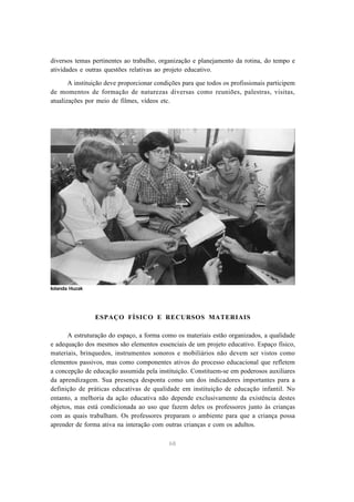 diversos temas pertinentes ao trabalho, organização e planejamento da rotina, do tempo e 
atividades e outras questões relativas ao projeto educativo. 
A instituição deve proporcionar condições para que todos os profissionais participem 
de momentos de formação de naturezas diversas como reuniões, palestras, visitas, 
atualizações por meio de filmes, vídeos etc. 
ESPAÇO FÍSICO E RECURSOS MATERIAIS 
A estruturação do espaço, a forma como os materiais estão organizados, a qualidade 
e adequação dos mesmos são elementos essenciais de um projeto educativo. Espaço físico, 
materiais, brinquedos, instrumentos sonoros e mobiliários não devem ser vistos como 
elementos passivos, mas como componentes ativos do processo educacional que refletem 
a concepção de educação assumida pela instituição. Constituem-se em poderosos auxiliares 
da aprendizagem. Sua presença desponta como um dos indicadores importantes para a 
definição de práticas educativas de qualidade em instituição de educação infantil. No 
entanto, a melhoria da ação educativa não depende exclusivamente da existência destes 
objetos, mas está condicionada ao uso que fazem deles os professores junto às crianças 
com as quais trabalham. Os professores preparam o ambiente para que a criança possa 
aprender de forma ativa na interação com outras crianças e com os adultos. 
68 
Iolanda Huzak 
 
