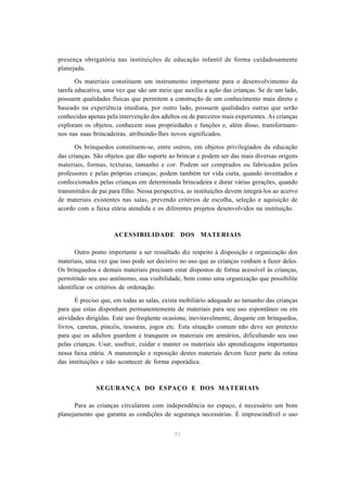 presença obrigatória nas instituições de educação infantil de forma cuidadosamente 
planejada. 
Os materiais constituem um instrumento importante para o desenvolvimento da 
tarefa educativa, uma vez que são um meio que auxilia a ação das crianças. Se de um lado, 
possuem qualidades físicas que permitem a construção de um conhecimento mais direto e 
baseado na experiência imediata, por outro lado, possuem qualidades outras que serão 
conhecidas apenas pela intervenção dos adultos ou de parceiros mais experientes. As crianças 
exploram os objetos, conhecem suas propriedades e funções e, além disso, transformam-nos 
nas suas brincadeiras, atribuindo-lhes novos significados. 
Os brinquedos constituem-se, entre outros, em objetos privilegiados da educação 
das crianças. São objetos que dão suporte ao brincar e podem ser das mais diversas origens 
materiais, formas, texturas, tamanho e cor. Podem ser comprados ou fabricados pelos 
professores e pelas próprias crianças; podem também ter vida curta, quando inventados e 
confeccionados pelas crianças em determinada brincadeira e durar várias gerações, quando 
transmitidos de pai para filho. Nessa perspectiva, as instituições devem integrá-los ao acervo 
de materiais existentes nas salas, prevendo critérios de escolha, seleção e aquisição de 
acordo com a faixa etária atendida e os diferentes projetos desenvolvidos na instituição. 
ACESSIBILIDADE DOS MATERIAIS 
Outro ponto importante a ser ressaltado diz respeito à disposição e organização dos 
materiais, uma vez que isso pode ser decisivo no uso que as crianças venham a fazer deles. 
Os brinquedos e demais materiais precisam estar dispostos de forma acessível às crianças, 
permitindo seu uso autônomo, sua visibilidade, bem como uma organização que possibilite 
identificar os critérios de ordenação. 
É preciso que, em todas as salas, exista mobiliário adequado ao tamanho das crianças 
para que estas disponham permanentemente de materiais para seu uso espontâneo ou em 
atividades dirigidas. Este uso freqüente ocasiona, inevitavelmente, desgaste em brinquedos, 
livros, canetas, pincéis, tesouras, jogos etc. Esta situação comum não deve ser pretexto 
para que os adultos guardem e tranquem os materiais em armários, dificultando seu uso 
pelas crianças. Usar, usufruir, cuidar e manter os materiais são aprendizagens importantes 
nessa faixa etária. A manutenção e reposição destes materiais devem fazer parte da rotina 
das instituições e não acontecer de forma esporádica. 
SEGURANÇA DO ESPAÇO E DOS MATERIAIS 
Para as crianças circularem com independência no espaço, é necessário um bom 
planejamento que garanta as condições de segurança necessárias. É imprescindível o uso 
71 
 