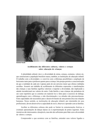 Acolhimento das diferentes culturas, valores e crenças 
sobre educação de crianças 
A pluralidade cultural, isto é, a diversidade de etnias, crenças, costumes, valores etc. 
que caracterizam a população brasileira marca, também, as instituições de educação infantil. 
O trabalho com a diversidade e o convívio com a diferença possibilitam a ampliação de 
horizontes tanto para o professor quanto para a criança. Isto porque permite a conscientização 
de que a realidade de cada um é apenas parte de um universo maior que oferece múltiplas 
escolhas. Assumir um trabalho de acolhimento às diferentes expressões e manifestações 
das crianças e suas famílias significa valorizar e respeitar a diversidade, não implicando a 
adesão incondicional aos valores do outro. Cada família e suas crianças são portadoras de 
um vasto repertório que se constitui em material rico e farto para o exercício do diálogo, 
aprendizagem com a diferença, a não discriminação e as atitudes não preconceituosas. 
Estas capacidades são necessárias para o desenvolvimento de uma postura ética nas relações 
humanas. Nesse sentido, as instituições de educação infantil, por intermédio de seus 
profissionais, devem desenvolver a capacidade de ouvir, observar e aprender com as famílias. 
Acolher as diferentes culturas não pode se limitar às comemorações festivas, a 
eventuais apresentações de danças típicas ou à experimentação de pratos regionais. Estas 
iniciativas são interessantes e desejáveis, mas não são suficientes para lidar com a diversidade 
de valores e crenças. 
Compreender o que acontece com as famílias, entender seus valores ligados a 
77 
Iolanda Huzak 
 