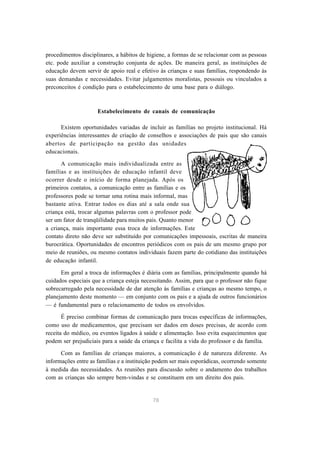 procedimentos disciplinares, a hábitos de higiene, a formas de se relacionar com as pessoas 
etc. pode auxiliar a construção conjunta de ações. De maneira geral, as instituições de 
educação devem servir de apoio real e efetivo às crianças e suas famílias, respondendo às 
suas demandas e necessidades. Evitar julgamentos moralistas, pessoais ou vinculados a 
preconceitos é condição para o estabelecimento de uma base para o diálogo. 
Estabelecimento de canais de comunicação 
Existem oportunidades variadas de incluir as famílias no projeto institucional. Há 
experiências interessantes de criação de conselhos e associações de pais que são canais 
abertos de participação na gestão das unidades 
educacionais. 
A comunicação mais individualizada entre as 
famílias e as instituições de educação infantil deve 
ocorrer desde o início de forma planejada. Após os 
primeiros contatos, a comunicação entre as famílias e os 
professores pode se tornar uma rotina mais informal, mas 
bastante ativa. Entrar todos os dias até a sala onde sua 
criança está, trocar algumas palavras com o professor pode 
ser um fator de tranqüilidade para muitos pais. Quanto menor 
a criança, mais importante essa troca de informações. Este 
contato direto não deve ser substituído por comunicações impessoais, escritas de maneira 
burocrática. Oportunidades de encontros periódicos com os pais de um mesmo grupo por 
meio de reuniões, ou mesmo contatos individuais fazem parte do cotidiano das instituições 
de educação infantil. 
Em geral a troca de informações é diária com as famílias, principalmente quando há 
cuidados especiais que a criança esteja necessitando. Assim, para que o professor não fique 
sobrecarregado pela necessidade de dar atenção às famílias e crianças ao mesmo tempo, o 
planejamento deste momento — em conjunto com os pais e a ajuda de outros funcionários 
— é fundamental para o relacionamento de todos os envolvidos. 
É preciso combinar formas de comunicação para trocas específicas de informações, 
como uso de medicamentos, que precisam ser dados em doses precisas, de acordo com 
receita do médico, ou eventos ligados à saúde e alimentação. Isso evita esquecimentos que 
podem ser prejudiciais para a saúde da criança e facilita a vida do professor e da família. 
Com as famílias de crianças maiores, a comunicação é de natureza diferente. As 
informações entre as famílias e a instituição podem ser mais esporádicas, ocorrendo somente 
à medida das necessidades. As reuniões para discussão sobre o andamento dos trabalhos 
com as crianças são sempre bem-vindas e se constituem em um direito dos pais. 
78 
 